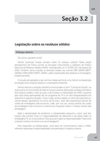 U3
117Resíduos sólidos
Seção 3.2
Legislação sobre os resíduos sólidos
Olá, aluno, seja bem-vindo!
Vamos continuar nossos estudos sobre os resíduos sólidos? Nesta seção
abordaremos de forma sucinta os principais instrumentos e objetivos da Política
Nacional de Resíduos Sólidos (PNRS), instituída pela Lei nº 12.305, de 2 de agosto de
2010. Também vamos estudar as diretrizes fixadas nas normas NBR 10004 (ABNT,
2004b) e NBR 10007 (ABNT, 2004c), sobre classificação dos resíduos e amostragem,
respectivamente.
O estudo da legislação e das normas citadas permitirá uma melhor compreensão
da relação entre resíduos sólidos e conservação ambiental.
Vamos retomar a situação hipotética mencionada no item “Convite ao Estudo”, na
qual você é um funcionário do Ibama e possui diversas atribuições voltadas à temática
dos resíduos sólidos, entre as quais a de fiscalizar a implantação da PNRS. Suponha
que você esteja participando de um programa de TV e um dos telespectadores lhe
apresenta a seguinte situação: José e João, ambos lojistas no ramo dos agrotóxicos,
comercializam agrotóxicos há cerca de 10 anos. José não disponibiliza pontos de
coleta de embalagens pós-consumo. João, por sua vez, possui pontos de coleta
de embalagens pós-consumo e orienta seus fregueses sobre o manejo correto das
embalagens.
Após a apresentação do problema, o telespectador pergunta a você: qual dos
lojistas está correto? Qual é a responsabilidade do fabricante e do lojista sobre as
embalagens? E os consumidores? Eles possuem alguma responsabilidade? Qual seria
a atitude correta a se tomar com as embalagens?
Para responder ao telespectador, você deve ter conhecimento sobre a PNRS,
referente sobretudo à responsabilidade compartilhada e à logística reversa.
Diálogo aberto
 