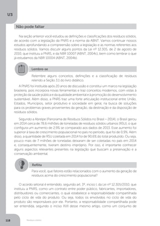 U3
118 Resíduos sólidos
Na seção anterior você estudou as definições e classificações dos resíduos sólidos,
de acordo com a legislação da PNRS e a norma da ABNT. Vamos continuar nossos
estudos aprofundando a compreensão sobre a legislação e as normas referentes aos
resíduos sólidos. Vamos discutir alguns pontos da Lei nº 12.305, de 2 de agosto de
2010, que instituiu a PNRS, e da NBR 10007 (ABNT, 2004c), bem como lembrar o que
já estudamos da NBR 10004 (ABNT, 2004b).
A PNRS foi instituída após 20 anos de discussão e constitui um marco na legislação
brasileira, pois incorpora novas ferramentas e traz conceitos modernos, com vistas à
proteçãodasaúdepúblicaedaqualidadeambientaleàpromoçãododesenvolvimento
sustentável. Além disso, a PNRS traz uma forte articulação institucional entre União,
Estados, Municípios, setor produtivo e sociedade em geral, na busca de soluções
para os problemas graves provenientes da geração, da destinação e da disposição de
resíduos sólidos.
Segundo a Abrelpe (Panorama de Resíduos Sólidos no Brasil – 2014), o Brasil gerou
em 2014 cerca de 78,6 milhões de toneladas de resíduos sólidos urbanos (RSU), o que
configura um aumento de 2,9% se comparado aos dados de 2013. Esse aumento foi
superior à taxa de crescimento populacional no país no período, que foi de 0,9%. Além
disso, a quantidade de RSU coletada em 2014 foi de 90,6% do total produzido. Ou seja,
pouco mais de 7 milhões de toneladas deixaram de ser coletadas no país em 2014
e, consequentemente, tiveram destino impróprio. Por isso, é importante conhecer
alguns aspectos relevantes presentes na legislação que buscam a preservação e a
conservação ambiental.
O acordo setorial é entendido, segundo art. 3º, inciso I, da Lei nº 12.305/2010, que
instituiu a PNRS, como um contrato entre poder público, fabricantes, importadores,
distribuidores ou comerciantes, o qual estabelece a responsabilidade compartilhada
pelo ciclo de vida do produto. Ou seja, todos os envolvidos no ciclo de vida do
produto são responsáveis por ele. Portanto, a responsabilidade compartilhada pode
ser entendida, segundo o inciso XVII desse mesmo artigo, como um conjunto de
Não pode faltar
Lembre-se
Relembre alguns conceitos, definições e a classificação de resíduos
relendo a Seção 3.1 do livro didático.
Reflita
Para você, que fatores estão relacionados com o aumento da geração de
resíduos acima do crescimento populacional?
 