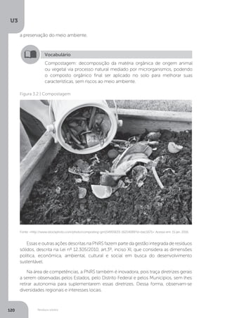 U3
120 Resíduos sólidos
Vocabulário
Compostagem: decomposição da matéria orgânica de origem animal
ou vegetal via processo natural mediado por microrganismos, podendo
o composto orgânico final ser aplicado no solo para melhorar suas
características, sem riscos ao meio ambiente.
Fonte: <http://www.istockphoto.com/photo/composting-gm154955633-16214089?st=bec1671>. Acesso em: 15 jan. 2016.
Figura 3.2 | Compostagem
Essas e outras ações descritas na PNRS fazem parte da gestão integrada de resíduos
sólidos, descrita na Lei nº 12.305/2010, art.3º, inciso XI, que considera as dimensões
política, econômica, ambiental, cultural e social em busca do desenvolvimento
sustentável.
Na área de competências, a PNRS também é inovadora, pois traça diretrizes gerais
a serem observadas pelos Estados, pelo Distrito Federal e pelos Municípios, sem lhes
retirar autonomia para suplementarem essas diretrizes. Dessa forma, observam-se
diversidades regionais e interesses locais.
a preservação do meio ambiente.
 