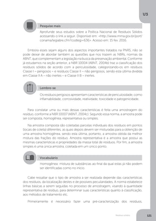 U3
121Resíduos sólidos
Embora esses sejam alguns dos aspectos importantes tratados na PNRS, não se
pode deixar de abordar também as questões que nos trazem as NBRs, normas da
ABNT, que complementam a legislação na busca da preservação ambiental. Conforme
já estudamos na seção anterior, a NBR 10004 (ABNT, 2004b) traz a classificação dos
resíduos sólidos de acordo com a periculosidade, categorizando-os em resíduos
Classe I – perigosos – e resíduos Classe II – não perigosos, sendo esta última dividida
em Classe II A – não inertes – e Classe II B – inertes.
Para constatar uma ou mais dessas características é feita uma amostragem do
resíduo, conforme a NBR 10007 (ABNT, 2004c). Segundo essa norma, a amostra pode
ser composta, homogênea, representativa ou simples.
Na amostra composta são coletadas parcelas individuais dos resíduos em pontos
(locais de coleta) diferentes, as quais depois devem ser misturadas para a obtenção de
uma amostra homogênea, sendo esta última, portanto, a amostra obtida da melhor
mistura das frações do resíduo. Amostra representativa é a amostra que possui as
mesmas características e propriedades da massa total de resíduos. Por fim, a amostra
simples é uma única amostra, coletada em um único ponto.
Cabe ressaltar que o tipo de amostra a ser realizada depende das características
dos resíduos, da localização destes e de possíveis peculiaridades. A norma estabelece
linhas básicas a serem seguidas no processo de amostragem, visando à quantidade
representativa de resíduo, para determinar suas características quanto à classificação,
aos métodos de tratamento etc.
Primeiramente é necessário fazer uma pré-caracterização dos resíduos,
Pesquise mais
Aprofunde seus estudos sobre a Política Nacional de Resíduos Sólidos
acessando o link a seguir. Disponível em: <http://www.mma.gov.br/port/
conama/legiabre.cfm?codlegi=636>. Acesso em: 15 fev. 2016.
Lembre-se
Os resíduos perigosos apresentam características de periculosidade, como
inflamabilidade, corrosividade, reatividade, toxicidade e patogenicidade.
Vocabulário
Homogênea: mistura de substâncias ao final da qual estas já não podem
ser identificadas como no início.
 