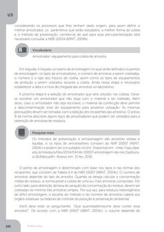 U3
122 Resíduos sólidos
Em seguida, é traçado um plano de amostragem no qual serão definidos os pontos
de amostragem, os tipos de amostradores, o número de amostras a serem coletadas,
o número e o tipo dos frascos de coleta, assim como os tipos de equipamentos
de proteção a serem utilizados durante a coleta. Ainda nessa etapa é necessário
estabelecer a data e a hora de chegada das amostras ao laboratório.
A próxima etapa é a seleção do amostrador que será utilizado nas coletas. Deve-
se escolher um amostrador que não reaja com o material a ser coletado. Além
disso, caso o amostrador não seja reciclável, o material da confecção deve permitir
a descontaminação total do equipamento para posterior utilização. As mesmas
precauções devem ser tomadas com a seleção dos recipientes das amostras. O anexo
B da norma descreve alguns tipos de amostradores que podem ser utilizados para a
obtenção de amostras de resíduos.
O ponto de amostragem é determinado com base nos tipos e nas formas dos
recipientes, que constam da Tabela A.4 da NBR 10007 (ABNT, 2004c). O número de
amostras depende do tipo da amostra. Quando se deseja calcular a concentração
média do resíduo, a norma prevê a coleta de uma ou mais amostras compostas. Por
outro lado, para obtenção da faixa de variação da concentração do resíduo, devem ser
coletadas no mínimo três amostras simples. Por sua vez, para resíduos heterogêneos
de difícil amostragem, a escolha do método e do número de amostras caberá aos
órgãos estaduais ou federais de controle da poluição e preservação ambiental.
Você deve estar se perguntando: “Que quantidade/volume deve conter essa
amostra?”. De acordo com a NBR 10007 (ABNT, 2004c), o volume depende de
Vocabulário
Amostrador: equipamento para coleta de amostra.
Pesquise mais
Os métodos de preservação e armazenagem das amostras sólidas e
líquidas, e os tipos de amostradores constam da NBR 10007 (ABNT,
2004c) e podem ser consultados no link: Disponível em: <http://wp.ufpel.
edu.br/residuos/files/2014/04/nbr-10007-amostragem-de-resc3adduos-
sc3b3lidos.pdf>. Acesso em: 15 fev. 2016.
considerando os processos que lhes tenham dado origem, para assim definir o
melhor amostrador, os parâmetros que serão estudados, a melhor forma de coleta
e o método de preservação. Lembre-se de que para essa pré-caracterização será
necessário consultar a NBR 10004 (ABNT, 2004b).
 