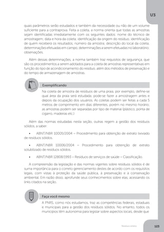 U3
123Resíduos sólidos
quais parâmetros serão estudados e também da necessidade ou não de um volume
suficiente para a contraprova. Feita a coleta, a norma orienta que todas as amostras
sejam identificadas imediatamente com os seguintes dados: nome do técnico de
amostragem; data e hora da coleta; identificação da origem do resíduo; identificação
de quem receberá os resultados; número da amostra; descrição do local da coleta;
determinaçõesefetuadasemcampo;determinaçõesaseremefetuadasnolaboratório;
observações.
Além dessas determinações, a norma também traz requisitos de segurança, que
são os procedimentos a serem adotados para a coleta de amostras representativas em
função do tipo de acondicionamento do resíduo, além dos métodos de preservação e
do tempo de armazenagem de amostras.
Além das normas estudadas nesta seção, outras regem a gestão dos resíduos
sólidos, a saber:
•	 ABNT/NBR 10005/2004 – Procedimento para obtenção de extrato lixiviado
de resíduos sólidos.
•	 ABNT/NBR 10006/2004 – Procedimento para obtenção de extrato
solubilizado de resíduos sólidos.
•	 ABNT/NBR 12808/1993 – Resíduos de serviços de saúde – Classificação.
A compreensão da legislação e das normas vigentes sobre resíduos sólidos é de
suma importância para o correto gerenciamento destes de acordo com os requisitos
legais, com vistas à proteção da saúde pública, à preservação e à conservação
ambiental. Em razão disso, aprofunde seus conhecimentos sobre elas, acessando os
links citados na seção.
Exemplificando
Na coleta de amostra de resíduos de uma praia, por exemplo, define-se
qual área da praia será estudada; pode-se fazer a amostragem antes e
depois da ocupação dos usuários. As coletas podem ser feitas a cada 5
metros de comprimento em dias diferentes, porém no mesmo horário;
as amostras podem ser separadas por tipo de material (plástico, ponta de
cigarro, madeiras etc.)
Faça você mesmo
A PNRS, como nós estudamos, traz as competências federais, estaduais
e municipais para a gestão dos resíduos sólidos. No entanto, todos os
municípios têm autonomia para legislar sobre aspectos locais, desde que
 