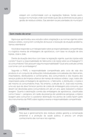 U3
124 Resíduos sólidos
estejam em conformidade com as legislações federais. Sendo assim,
busque no município onde você reside quais são as diretrizes locais para a
gestão de resíduos sólidos. Elas atendem às peculiaridades do município?
Sem medo de errar
Agora que aprofundou seus estudos sobre a legislação e as normas vigentes sobre
resíduos sólidos, você já tem condições de buscar a resolução da situação-problema.
Vamos relembrá-la?
Vocêdeveresponderaumtelespectadorsobreasresponsabilidadescompartilhadas
e a logística reversa de embalagens de agrotóxicos, com base na situação de dois
lojistas, José e João.
Diante da situação descrita e com base na legislação vigente, qual dos lojistas está
correto? Qual é a responsabilidade do fabricante e do lojista sobre as embalagens? E
os consumidores? Eles possuem alguma responsabilidade? Qual seria a atitude correta
a se tomar com as embalagens?
Segundo a PNRS, a responsabilidade compartilhada pelo ciclo de vida dos
produtos é um conjunto de atribuições individualizadas e encadeadas dos fabricantes,
importadores, distribuidores e comerciantes, dos consumidores e dos titulares dos
serviços públicos de limpeza urbana e de manejo de resíduos sólidos. Logo, todos são
responsáveis pelas embalagens de agrotóxicos: o fabricante, o distribuidor, o lojista e
até mesmo os consumidores finais. No entanto, a atitude do Sr. José está incorreta,
uma vez que ele deve fornecer pontos de coleta de embalagens pós-consumo, que
devem ser devolvidas pelos consumidores em até um ano, após realizarem a tríplice
lavagem. Quanto à destinação correta das embalagens de agrotóxicos, classificadas
como Classe I – perigosos, em razão da presença de substâncias perigosas, a tríplice
lavagem pelo consumor e a posterior destinação nos pontos de coleta fazem parte
dos instrumentos da PNRS sobre logística reversa e responsabilidade compartilhada.
Lembre-se
Para que o gerenciamento dos resíduos sólidos garanta a conservação
ambiental e a proteção da saúde pública, é preciso um amplo
conhecimento das normas e leis vigentes.
 