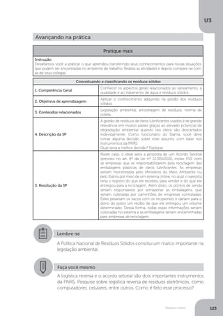 U3
125Resíduos sólidos
Avançando na prática
Pratique mais
Instrução
Desafiamos você a praticar o que aprendeu transferindo seus conhecimentos para novas situações
que podem ser encontradas no ambiente de trabalho. Realize as atividades e depois compare-as com
as de seus colegas.
Conceituando e classificando os resíduos sólidos
1. Competência Geral
Conhecer os aspectos gerais relacionados ao saneamento, à
qualidade e ao tratamento de água e resíduos sólidos.
2. Objetivos de aprendizagem
Aplicar o conhecimento adquirido na gestão dos resíduos
sólidos.
3. Conteúdos relacionados
Legislação ambiental, amostragem de resíduos, norma de
coleta.
4. Descrição da SP
A gestão de resíduos de óleos lubrificantes usados é de grande
relevância em muitos países graças ao elevado potencial de
degradação ambiental quando tais óleos são descartados
indevidamente. Como funcionário do Ibama, você deve
tomar alguma decisão sobre esse assunto, com base nos
instrumentos da PNRS.
Qual seria a melhor decisão? Explique.
5. Resolução da SP
Neste caso, o ideal seria a proposta de um Acordo Setorial
(previsto no art. 8º da Lei nº 12.305/2010, inciso XVI) com
as empresas que se responsabilizarem pela reciclagem das
embalagens plásticas de óleos lubrificantes. As empresas
seriam monitoradas pelo Ministério do Meio Ambiente ou
pelo Ibama por meio de um sistema online, no qual o varejista
teria o registro do que ele recebeu para vender e do que ele
entregou para a reciclagem. Além disso, os pontos de venda
seriam responsáveis por armazenar as embalagens, que
seriam coletadas por caminhões de empresas contratadas.
Estes pesariam os sacos com os recipientes e dariam para o
dono do posto um recibo de que ele entregou um volume
determinado. Dessa forma, todas essas informações seriam
colocadas no sistema e as embalagens seriam encaminhadas
para empresas de reciclagem.
Lembre-se
A Política Nacional de Resíduos Sólidos constitui um marco importante na
legislação ambiental.
Faça você mesmo
A logística reversa e o acordo setorial são dois importantes instrumentos
da PNRS. Pesquise sobre logística reversa de resíduos eletrônicos, como
computadores, celulares, entre outros. Como é feito esse processo?
 