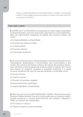 U3
126 Resíduos sólidos
Qual é a responsabilidade do consumidor final em relação a esse tipo de
resíduo? Há reciclagem para esses resíduos? De que forma eles retornam
ao processo produtivo?
Faça valer a pena
1. A PNRS (Lei nº 12.305/2010) é considerada um marco legal na legislação
ambiental brasileira, pois traz atribuições para todos os entes federativos,
além de instrumentos inovadores na gestão dos resíduos sólidos, tais
como:
a) A responsabilidade compartilhada.
b) Os planos de resíduos sólidos.
c) A coleta seletiva.
d) O acordo setorial.
e) A educação ambiental.
2.Oconjuntodeatribuiçõesindividualizadaseencadeadasdosfabricantes,
importadores, distribuidores e comerciantes, dos consumidores e dos
titulares dos serviços de limpeza urbana e de manejo dos resíduos sólidos,
para minimizar o volume gerado de resíduos sólidos e rejeitos, bem como
para reduzir os impactos causados à qualidade ambiental e à saúde
humana resultantes do ciclo de vida dos produtos, é entendido como:
a) Acordo setorial.
b) Logística reversa.
c) Princípio do poluidor-pagador.
d) Desenvolvimento sustentável.
e) Responsabilidade compartilhada.
3. AlémdanormatécnicaNBR10004(ABNT,2004b),aPolíticaNacionalde
Resíduos Sólidos também traz uma classificação para os resíduos sólidos,
visando promover o correto gerenciamento dos resíduos. Segundo a
PNRS, os resíduos são classificados:
a) Em Classe I e Classe II.
b) Quanto à origem e à periculosidade.
 