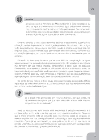 Introdução ao Saneamento
U1
11
Uma vez atingido o solo, a água tem dois destinos: o escoamento superficial e a
infiltração, ambos impulsionados pela força da gravidade. No primeiro caso, a água
verte, principalmente, para os rios e córregos, sendo o oceano o destino final. No
segundo caso, a água infiltrada pode permanecer retida no subsolo, conforme sua
constituição geológica, ou drenar lentamente para os rios e diretamente para os
oceanos.
Em razão da crescente demanda por recursos hídricos, a exploração de águas
subterrâneas vem se tornando alvo de interesse crescente, não só pela sua abundância,
mas também por sua relativa limpidez, considerando o baixo custo de captação.
Favorecendo essa tendência, pesam as dificuldades técnicas e o elevado custo de
tratamentodaságuassuperficiais,sendoque,dependendodolugaredaépoca,elasnem
existem. Portanto, dado seu valor estratégico, é importante que as águas subterrâneas
sejam protegidas da contaminação, além de exploradas de forma racional.
Do ponto de vista hídrico, o Brasil ocupa posição privilegiada, pois engloba 53% da
água doce de toda América do Sul e 12% da vazão total dos rios de todo o mundo.
Mas, mesmo assim, há falta de água.
Parte da resposta do item “Reflita” está relacionada à extração desmedida e à
contaminação, sendo esta uma das maiores preocupações atualmente. Notamos
que o meio ambiente está se tornando cada vez menos capaz de degradar os
dejetos lançados nos rios, córregos e demais cursos d’água pelos esgotos e efluentes
industriais. Como já foi mencionado, o estrangulamento de um rio por causa da
pressão urbanística e a consequente redução de sua vazão diminuem sua capacidade
depurativa e aumentam seu grau de contaminação.
Assimile
De acordo com o Ministério do Meio Ambiente, o ciclo hidrológico, ou
ciclo da água, é o movimento contínuo da água presente nos oceanos,
nos continentes (superfície, solo e rocha) e na atmosfera. Este movimento
é alimentado pela força da gravidade e pela energia do Sol, que provocam
a evaporação das águas dos oceanos e dos continentes.
Se o Brasil é tão privilegiado em recursos hídricos, por que, então, há
racionamento de água e por que nem todos têm acesso a ela, mesmo
em períodos de normalidade?
Reflita
 