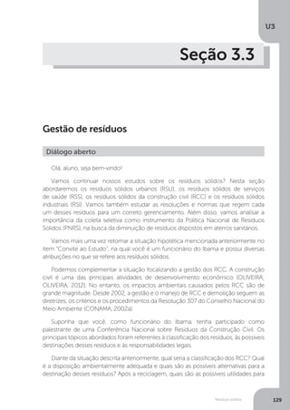 U3
129Resíduos sólidos
Seção 3.3
Gestão de resíduos
Olá, aluno, seja bem-vindo!
Vamos continuar nossos estudos sobre os resíduos sólidos? Nesta seção
abordaremos os resíduos sólidos urbanos (RSU), os resíduos sólidos de serviços
de saúde (RSS), os resíduos sólidos da construção civil (RCC) e os resíduos sólidos
industriais (RSI). Vamos também estudar as resoluções e normas que regem cada
um desses resíduos para um correto gerenciamento. Além disso, vamos analisar a
importância da coleta seletiva como instrumento da Política Nacional de Resíduos
Sólidos (PNRS), na busca da diminuição de resíduos dispostos em aterros sanitários.
Vamos mais uma vez retomar a situação hipotética mencionada anteriormente no
item “Convite ao Estudo”, na qual você é um funcionário do Ibama e possui diversas
atribuições no que se refere aos resíduos sólidos.
Podemos complementar a situação focalizando a gestão dos RCC. A construção
civil é uma das principais atividades de desenvolvimento econômico (OLIVEIRA;
OLIVEIRA, 2012). No entanto, os impactos ambientais causados pelos RCC são de
grande magnitude. Desde 2002, a gestão e o manejo de RCC e demolição seguem as
diretrizes, os critérios e os procedimentos da Resolução 307 do Conselho Nacional do
Meio Ambiente (CONAMA, 2002a).
Suponha que você, como funcionário do Ibama, tenha participado como
palestrante de uma Conferência Nacional sobre Resíduos da Construção Civil. Os
principais tópicos abordados foram referentes à classificação dos resíduos, às possíveis
destinações desses resíduos e às responsabilidades legais.
Diante da situação descrita anteriormente, qual seria a classificação dos RCC? Qual
é a disposição ambientalmente adequada e quais são as possíveis alternativas para a
destinação desses resíduos? Após a reciclagem, quais são as possíveis utilidades para
Diálogo aberto
 