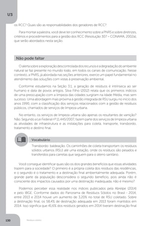 U3
130 Resíduos sólidos
Oalertasobreaexploraçãodescontroladadosrecursoseadegradaçãodoambiente
natural se faz presente no mundo todo, em todos os canais de comunicação. Nesse
contexto, a PNRS, já abordada nas seções anteriores, exerce um papel fundamental no
atendimento das soluções com vistas à preservação ambiental.
Conforme estudamos na Seção 3.1, a geração de resíduos é intrínseca ao ser
humano e data de povos antigos. Silva Filho (2012) relata que os primeiros indícios
de uma preocupação com a limpeza das cidades surgiram na Idade Média, mas sem
sucesso. Uma abordagem mais próxima à gestão integrada de RSU surgiu no início dos
anos 1990, com a classificação dos serviços relacionados com a gestão de resíduos
públicos, chamados de serviços de limpeza urbana.
No entanto, os serviços de limpeza urbana são apenas os resultantes de varrição?
Não.SegundoaLeiFederalnº11.445/2007,fazempartedosserviçosdelimpezaurbana
as atividades de infraestrutura e as instalações para coleta, transporte, transbordo,
tratamento e destino final.
Você consegue identificar quais são os dois grandes benefícios que essas atividades
trazem para a sociedade? O primeiro é a própria coleta dos resíduos das residências,
e o segundo é o tratamento e a destinação final ambientalmente adequada. Porém,
grande parte da população desconsidera o segundo benefício, pois ainda não é
consciente dos impactos causados por uma destinação inadequada, não é mesmo?
Podemos perceber essa realidade nos índices publicados pela Abrelpe (2014)
e pelo IBGE. Conforme dados do Panorama de Resíduos Sólidos no Brasil - 2014,
entre 2013 e 2014 houve um aumento de 3,20% no total de RSU coletado. Sobre
a destinação final, os 58,4% de destinação adequada em 2013 foram mantidos em
2014. Isso significa que 41,6% dos resíduos gerados em 2014 tiveram destinação final
Não pode faltar
Vocabulário
Transbordo: baldeação. Os caminhões de coleta transportam os resíduos
sólidos urbanos (RSU) até uma estação, onde os resíduos são pesados e
transferidos para carretas que seguem para o aterro sanitário.
os RCC? Quais são as responsabilidades dos geradores de RCC?
Para montar a palestra, você deve ter conhecimento sobre a PNRS e sobre diretrizes,
critérios e procedimentos para a gestão dos RCC (Resolução 307 – CONAMA, 2002a),
que serão abordados nesta seção.
 