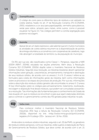 U3
132 Resíduos sólidos
Exemplificando
O código de cores para os diferentes tipos de resíduos a ser adotado na
coleta seletiva, fixado no art. 1º da Resolução Conama 275 (CONAMA,
2001), estabelece a cor azul para papel/papelão, vermelho para plásticos,
verde para vidros, amarelo para metais, entre outros, como é possível
visualizar na Figura 3.3. Tais códigos permitem a correta segregação para
posterior reciclagem.
Assimile
Apesar de ser um dado expressivo, vale salientar que em muitos municípios
as atividades de coleta seletiva resumem-se à disponibilização de pontos
de entrega voluntária ou a convênios com cooperativas de catadores, logo
não abrangem a totalidade do território ou da população do município.
Os RSI, por sua vez, são classificados como Classe I – Perigosos, segundo a NBR
10004 (ABNT, 2004b), estudada nas seções anteriores. Além disso, a Resolução
Conama 313 (CONAMA, 2002b) dispõe sobre o Inventário Nacional de Resíduos
Sólidos Industriais. Segundo essa resolução, as indústrias brasileiras devem apresentar
informações sobre geração, características, armazenamento, transporte e destinação
de seus resíduos sólidos, de acordo com os anexos I, II e III. O anexo I refere-se ao
formulário para coleta de informações gerais da indústria, bem como informações
sobre os processos e as etapas dos processos de produção. Por sua vez, informações
sobre a descrição dos resíduos sólidos gerados são encontradas no anexo II. O anexo
III traz informações sobre os códigos para armazenamento, tratamento, reutilização,
reciclagem e disposição final desses resíduos, que podem ser consultadas acessando-
se a resolução. Tais informações são fundamentais para o conhecimento do Estado da
real situação em que os resíduos se encontram e para que sejam elaboradas diretrizes
para o controle e o gerenciamento correto dos RSI gerados pelas indústrias no país.
Ainda sobre os resíduos sólidos industriais, segundo o art. 20 da PNRS, os geradores
de resíduos sólidos perigosos, como as indústrias, estão sujeitos à elaboração de Plano
de Gerenciamento de Resíduos Sólidos, que deve conter, de acordo com o art. 21
Para conhecer melhor o Inventário Nacional de Resíduos Sólidos
Industriais (RSI) faça a leitura da Resolução Conama 313 (CONAMA,
2002b), disponível no link: <http://www.mma.gov.br/port/conama/
legiabre.cfm?codlegi=335>. (acesso em: 16 fev. 2016).
Saiba mais
 