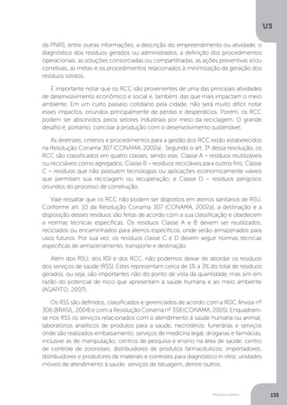 U3
133Resíduos sólidos
da PNRS, entre outras informações, a descrição do empreendimento ou atividade, o
diagnóstico dos resíduos gerados ou administrados, a definição dos procedimentos
operacionais, as soluções consorciadas ou compartilhadas, as ações preventivas e/ou
corretivas, as metas e os procedimentos relacionados à minimização da geração dos
resíduos sólidos.
É importante notar que os RCC são provenientes de uma das principais atividades
de desenvolvimento econômico e social e, também, das que mais impactam o meio
ambiente. Em um curto passeio cotidiano pela cidade, não será muito difícil notar
esses impactos, oriundos principalmente de perdas e desperdícios. Porém, os RCC
podem ser absorvidos pelos setores industriais por meio da reciclagem. O grande
desafio é, portanto, conciliar a produção com o desenvolvimento sustentável.
As diretrizes, critérios e procedimentos para a gestão dos RCC estão estabelecidos
na Resolução Conama 307 (CONAMA, 2002a). Segundo o art. 3º dessa resolução, os
RCC são classificados em quatro classes, sendo elas: Classe A – resíduos reutilizáveis
ou recicláveis como agregados; Classe B – resíduos recicláveis para outros fins; Classe
C – resíduos que não possuem tecnologias ou aplicações economicamente viáveis
que permitam sua reciclagem ou recuperação; e Classe D – resíduos perigosos
oriundos do processo de construção.
Vale ressaltar que os RCC não podem ser dispostos em aterros sanitários de RSU.
Conforme art. 10 da Resolução Conama 307 (CONAMA, 2002a), a destinação e a
disposição desses resíduos são feitas de acordo com a sua classificação e obedecem
a normas técnicas específicas. Os resíduos Classe A e B devem ser reutilizados,
reciclados ou encaminhados para aterros específicos, onde serão armazenados para
usos futuros. Por sua vez, os resíduos classe C e D devem seguir normas técnicas
específicas de armazenamento, transporte e destinação.
Além dos RSU, dos RSI e dos RCC, não podemos deixar de abordar os resíduos
dos serviços de saúde (RSS). Estes representam cerca de 1% a 3% do total de resíduos
gerados, ou seja, são importantes não do ponto de vista da quantidade, mas sim em
razão do potencial de risco que apresentam à saúde humana e ao meio ambiente
(AGAPITO, 2007).
Os RSS são definidos, classificados e gerenciados de acordo com a RDC Anvisa nº
306 (BRASIL, 2004) e com a Resolução Conama nº 358 (CONAMA, 2005). Enquadram-
se nos RSS os serviços relacionados com o atendimento à saúde humana ou animal;
laboratórios analíticos de produtos para a saúde; necrotérios, funerárias e serviços
onde são realizados embalsamento; serviços de medicina legal; drogarias e farmácias,
inclusive as de manipulação; centros de pesquisa e ensino na área de saúde; centro
de controle de zoonoses; distribuidores de produtos farmacêuticos; importadores,
distribuidores e produtores de materiais e controles para diagnóstico in vitro; unidades
móveis de atendimento à saúde; serviços de tatuagem, dentre outros.
 