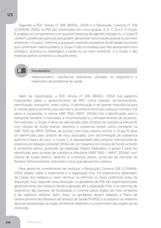 U3
134 Resíduos sólidos
Segundo a RDC Anvisa nº 306 (BRASIL, 2004) e a Resolução Conama nº 358
(CONAMA, 2005), os RSS são classificados em cinco grupos: A, B, C, D e E. O Grupo
A engloba os componentes com possível presença de agentes biológicos; o Grupo B
contém substâncias químicas que podem apresentar risco à saúde pública ou ao meio
ambiente; o Grupo C refere-se a quaisquer materiais resultantes de atividades humanas
que contenham radionuclídeos; o Grupo D são os resíduos que não apresentam risco
biológico, químico ou radiológico à saúde ou ao meio ambiente; e o Grupo E são
materiais perfurocortantes ou escarificantes.
Além da classificação, a RDC Anvisa nº 306 (BRASIL, 2004) traz aspectos
importantes sobre o gerenciamento de RSS, como manejo, armazenamento,
identificação, transporte, entre outros. A identificação é de grande importância para
o correto gerenciamento, pois permite o reconhecimento dos resíduos contidos nos
sacos e recipientes. A norma NBR 7500 (ABNT, 2004a) traz a identificação para o
transporte terrestre, o manuseio, a movimentação e o armazenamento de produtos.
Por exemplo, o Grupo A deve ser identificado pelo símbolo de substância infectante
com rótulos de fundo branco, desenho e contornos pretos como constante na
NBR 7500 da ABNT (2004a); de acordo com essa mesma norma, o Grupo B deve
ser identificado pelo símbolo de risco associado, com discriminação de substância
química e frases de risco; o Grupo C é representado pelo símbolo internacional de
presença de radiação ionizante (trifólio de cor magenta) em rótulos de fundo amarelo
e contornos pretos, acrescido da expressão Rejeito Radioativo; o grupo E deve ser
identificado pelo símbolo de substância infectante (NBR 7500 – ABNT, 2004a), com
rótulos de fundo branco, desenho e contornos pretos, acrescido da inscrição de
Resíduo Perfurocortante, indicando o risco que apresenta o resíduo.
Para gerenciar corretamente tais resíduos, a Resolução Conama 358 (CONAMA,
2005) dispõe sobre o tratamento e a disposição final. Os tratamentos dependem
da Classe dos resíduos e visam diminuir ou eliminar os riscos potenciais antes da
disposição final. Segundo essa resolução, os geradores de RSS são responsáveis pelo
gerenciamento dos resíduos desde a geração até a disposição final, e os sistemas de
tratamento são passíveis de fiscalização e controle pelos órgãos de meio ambiente
e de vigilância sanitária. Além disso, os geradores devem elaborar o Plano de
Gerenciamento dos Resíduos de Serviços de Saúde (PGRSS), e a cada ano um relatório
deve ser apresentado ao órgão ambiental, relatando o cumprimento das exigências da
resolução.
Vocabulário
Radionuclídeos: substâncias radioativas utilizadas no diagnóstico e
tratamento de problemas de saúde.
 
