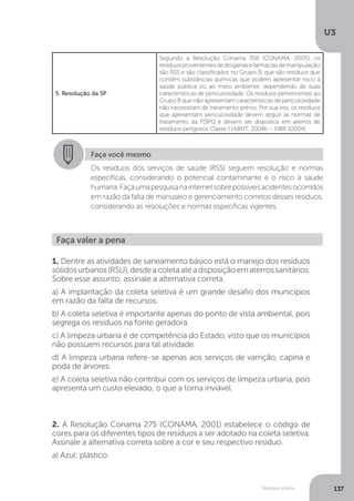U3
137Resíduos sólidos
5. Resolução da SP
Segundo a Resolução Conama 358 (CONAMA, 2005), os
resíduosprovenientesdedrogariasefarmáciasdemanipulação
são RSS e são classificados no Grupo B, que são resíduos que
contêm substâncias químicas que podem apresentar risco à
saúde pública ou ao meio ambiente, dependendo de suas
características de periculosidade. Os resíduos pertencentes ao
Grupo B que não apresentam características de periculosidade
não necessitam de tratamento prévio. Por sua vez, os resíduos
que apresentam periculosidade devem seguir as normas de
tratamento da FISPQ e devem ser dispostos em aterros de
resíduos perigosos Classe I (ABNT, 2004b – NBR 10004).
Faça você mesmo
Os resíduos dos serviços de saúde (RSS) seguem resolução e normas
específicas, considerando o potencial contaminante e o risco à saúde
humana.Façaumapesquisanainternetsobrepossíveisacidentesocorridos
em razão da falta de manuseio e gerenciamento corretos desses resíduos,
considerando as resoluções e normas específicas vigentes.
Faça valer a pena
1. Dentre as atividades de saneamento básico está o manejo dos resíduos
sólidosurbanos(RSU),desdeacoletaatéadisposiçãoematerrossanitários.
Sobre esse assunto, assinale a alternativa correta.
a) A implantação da coleta seletiva é um grande desafio dos municípios
em razão da falta de recursos.
b) A coleta seletiva é importante apenas do ponto de vista ambiental, pois
segrega os resíduos na fonte geradora.
c) A limpeza urbana é de competência do Estado, visto que os municípios
não possuem recursos para tal atividade.
d) A limpeza urbana refere-se apenas aos serviços de varrição, capina e
poda de árvores.
e) A coleta seletiva não contribui com os serviços de limpeza urbana, pois
apresenta um custo elevado, o que a torna inviável.
2. A Resolução Conama 275 (CONAMA, 2001) estabelece o código de
cores para os diferentes tipos de resíduos a ser adotado na coleta seletiva.
Assinale a alternativa correta sobre a cor e seu respectivo resíduo.
a) Azul: plástico.
 