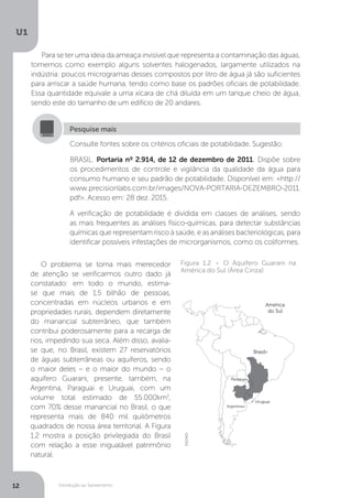 Introdução ao Saneamento
U1
12
Para se ter uma ideia da ameaça invisível que representa a contaminação das águas,
tomemos como exemplo alguns solventes halogenados, largamente utilizados na
indústria: poucos microgramas desses compostos por litro de água já são suficientes
para arriscar a saúde humana, tendo como base os padrões oficiais de potabilidade.
Essa quantidade equivale a uma xícara de chá diluída em um tanque cheio de água,
sendo este do tamanho de um edifício de 20 andares.
O problema se torna mais merecedor
de atenção se verificarmos outro dado já
constatado: em todo o mundo, estima-
se que mais de 1,5 bilhão de pessoas,
concentradas em núcleos urbanos e em
propriedades rurais, dependem diretamente
do manancial subterrâneo, que também
contribui poderosamente para a recarga de
rios, impedindo sua seca. Além disso, avalia-
se que, no Brasil, existem 27 reservatórios
de águas subterrâneas ou aquíferos, sendo
o maior deles – e o maior do mundo – o
aquífero Guarani, presente, também, na
Argentina, Paraguai e Uruguai, com um
volume total estimado de 55.000km3
,
com 70% desse manancial no Brasil, o que
representa mais de 840 mil quilômetros
quadrados de nossa área territorial. A Figura
1.2 mostra a posição privilegiada do Brasil
com relação a esse inigualável patrimônio
natural.
Consulte fontes sobre os critérios oficiais de potabilidade. Sugestão:
BRASIL. Portaria nº 2.914, de 12 de dezembro de 2011. Dispõe sobre
os procedimentos de controle e vigilância da qualidade da água para
consumo humano e seu padrão de potabilidade. Disponível em: <http://
www.precisionlabs.com.br/images/NOVA-PORTARIA-DEZEMBRO-2011.
pdf>. Acesso em: 28 dez. 2015.
A verificação de potabilidade é dividida em classes de análises, sendo
as mais frequentes as análises físico-químicas, para detectar substâncias
químicas que representam risco à saúde, e as análises bacteriológicas, para
identificar possíveis infestações de microrganismos, como os coliformes.
Pesquise mais
Figura 1.2 – O Aquífero Guarani na
América do Sul (Área Cinza)
DEDMD
 