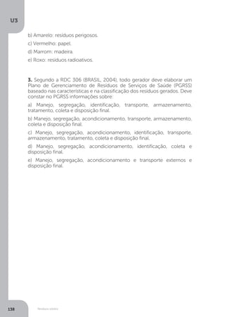 U3
138 Resíduos sólidos
3. Segundo a RDC 306 (BRASIL, 2004), todo gerador deve elaborar um
Plano de Gerenciamento de Resíduos de Serviços de Saúde (PGRSS)
baseado nas características e na classificação dos resíduos gerados. Deve
constar no PGRSS informações sobre:
a) Manejo, segregação, identificação, transporte, armazenamento,
tratamento, coleta e disposição final.
b) Manejo, segregação, acondicionamento, transporte, armazenamento,
coleta e disposição final.
c) Manejo, segregação, acondicionamento, identificação, transporte,
armazenamento, tratamento, coleta e disposição final.
d) Manejo, segregação, acondicionamento, identificação, coleta e
disposição final.
e) Manejo, segregação, acondicionamento e transporte externos e
disposição final.
b) Amarelo: resíduos perigosos.
c) Vermelho: papel.
d) Marrom: madeira.
e) Roxo: resíduos radioativos.
 