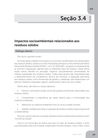 U3
139Resíduos sólidos
Seção 3.4
Impactos socioambientais relacionados aos
resíduos sólidos
Olá, aluno, seja bem-vindo!
Ao longo desta unidade você estudou os conceitos, as definições e as classificações
dos resíduos sólidos, analisou os mais importantes princípios e instrumentos da Política
Nacional de Resíduos Sólidos (PNRS) – Lei nº 12.305/2010 – e explorou individualmente
as normas e legislações vigentes para os diferentes tipos de resíduos. Nesta última
seção vamos abordar os principais impactos socioambientais provenientes do
manejo inadequado dos resíduos sólidos. Todos esses pontos são importantes para
o desenvolvimento da competência técnica de conhecer a legislação pertinente
aos resíduos sólidos como ferramenta de gestão e, sobretudo, para desenvolver um
parecer mediante a legislação vigente, classificando o aterro de uma cidade.
Diante disso, são estes os nossos objetivos:
•	 Discutir a exclusão/inclusão social dos grupos profissionais relacionados aos
resíduos sólidos.
•	 Compreender a importância da coleta seletiva para a minimização dos
impactos ambientais.
•	 Relacionar os impactos ambientais com os riscos à saúde humana.
•	 Debater medidas para reduzir a geração de resíduos sólidos e para impulsionar
a coleta seletiva.
Para isso, vamos retomar a situação hipotética mencionada anteriormente no item
“Convite ao Estudo”.
Você é um funcionário do Ibama que atua no setor de resíduos sólidos, e entre
suas atribuições está a de fiscalizar a disposição final dos resíduos. Você, então, visitou
Diálogo aberto
 