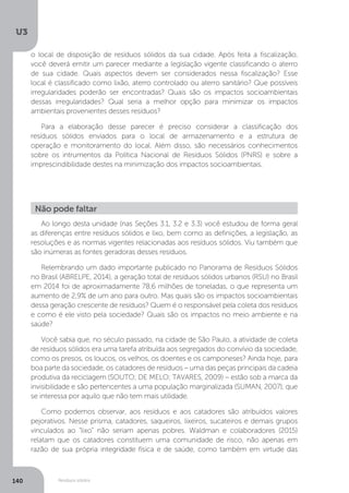 U3
140 Resíduos sólidos
Ao longo desta unidade (nas Seções 3.1, 3.2 e 3.3) você estudou de forma geral
as diferenças entre resíduos sólidos e lixo, bem como as definições, a legislação, as
resoluções e as normas vigentes relacionadas aos resíduos sólidos. Viu também que
são inúmeras as fontes geradoras desses resíduos.
Relembrando um dado importante publicado no Panorama de Resíduos Sólidos
no Brasil (ABRELPE, 2014), a geração total de resíduos sólidos urbanos (RSU) no Brasil
em 2014 foi de aproximadamente 78,6 milhões de toneladas, o que representa um
aumento de 2,9% de um ano para outro. Mas quais são os impactos socioambientais
dessa geração crescente de resíduos? Quem é o responsável pela coleta dos resíduos
e como é ele visto pela sociedade? Quais são os impactos no meio ambiente e na
saúde?
Você sabia que, no século passado, na cidade de São Paulo, a atividade de coleta
de resíduos sólidos era uma tarefa atribuída aos segregados do convívio da sociedade,
como os presos, os loucos, os velhos, os doentes e os camponeses? Ainda hoje, para
boa parte da sociedade, os catadores de resíduos – uma das peças principais da cadeia
produtiva da reciclagem (SOUTO; DE MELO; TAVARES, 2009) – estão sob a marca da
invisibilidade e são pertencentes a uma população marginalizada (SUMAN, 2007), que
se interessa por aquilo que não tem mais utilidade.
Como podemos observar, aos resíduos e aos catadores são atribuídos valores
pejorativos. Nesse prisma, catadores, saqueiros, lixeiros, sucateiros e demais grupos
vinculados ao “lixo” não seriam apenas pobres. Waldman e colaboradores (2015)
relatam que os catadores constituem uma comunidade de risco, não apenas em
razão de sua própria integridade física e de saúde, como também em virtude das
Não pode faltar
o local de disposição de resíduos sólidos da sua cidade. Após feita a fiscalização,
você deverá emitir um parecer mediante a legislação vigente classificando o aterro
de sua cidade. Quais aspectos devem ser considerados nessa fiscalização? Esse
local é classificado como lixão, aterro controlado ou aterro sanitário? Que possíveis
irregularidades poderão ser encontradas? Quais são os impactos socioambientais
dessas irregularidades? Qual seria a melhor opção para minimizar os impactos
ambientais provenientes desses resíduos?
Para a elaboração desse parecer é preciso considerar a classificação dos
resíduos sólidos enviados para o local de armazenamento e a estrutura de
operação e monitoramento do local. Além disso, são necessários conhecimentos
sobre os intrumentos da Política Nacional de Resíduos Sólidos (PNRS) e sobre a
imprescindibilidade destes na minimização dos impactos socioambientais.
 