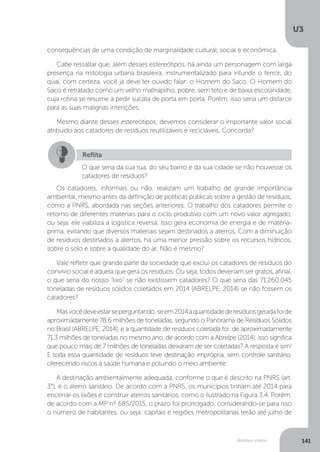 U3
141Resíduos sólidos
consequências de uma condição de marginalidade cultural, social e econômica.
Cabe ressaltar que, além desses estereótipos, há ainda um personagem com larga
presença na mitologia urbana brasileira, instrumentalizado para infundir o terror, do
qual, com certeza, você já deve ter ouvido falar: o Homem do Saco. O Homem do
Saco é retratado como um velho maltrapilho, pobre, sem teto e de baixa escolaridade,
cuja rotina se resume a pedir sucata de porta em porta. Porém, isso seria um disfarce
para as suas malignas intenções.
Mesmo diante desses estereótipos, devemos considerar o importante valor social
atribuído aos catadores de resíduos reutilizáveis e recicláveis. Concorda?
Os catadores, informais ou não, realizam um trabalho de grande importância
ambiental, mesmo antes da definição de políticas públicas sobre a gestão de resíduos,
como a PNRS, abordada nas seções anteriores. O trabalho dos catadores permite o
retorno de diferentes materiais para o ciclo produtivo com um novo valor agregado,
ou seja, ele viabiliza a logística reversa. Isso gera economia de energia e de matéria-
prima, evitando que diversos materiais sejam destinados a aterros. Com a diminuição
de resíduos destinados a aterros, há uma menor pressão sobre os recursos hídricos,
sobre o solo e sobre a qualidade do ar. Não é mesmo?
Vale refletir que grande parte da sociedade que exclui os catadores de resíduos do
convívio social é aquela que gera os resíduos. Ou seja, todos deveriam ser gratos, afinal,
o que seria do nosso “lixo” se não existissem catadores? O que seria das 71.260.045
toneladas de resíduos sólidos coletados em 2014 (ABRELPE, 2014) se não fossem os
catadores?
Masvocêdeveestarseperguntando:seem2014aquantidadederesíduosgeradafoide
aproximadamente 78,6 milhões de toneladas, segundo o Panorama de Resíduos Sólidos
no Brasil (ABRELPE, 2014), e a quantidade de resíduos coletada foi de aproximadamente
71,3 milhões de toneladas no mesmo ano, de acordo com a Abrelpe (2014), isso significa
que pouco mais de 7 milhões de toneladas deixaram de ser coletadas? A resposta é sim!
E toda essa quantidade de resíduos teve destinação imprópria, sem controle sanitário,
oferecendo riscos à saúde humana e poluindo o meio ambiente.
A destinação ambientalmente adequada, conforme o que é descrito na PNRS (art.
3°), é o aterro sanitário. De acordo com a PNRS, os municípios tinham até 2014 para
encerrar os lixões e construir aterros sanitários, como o ilustrado na Figura 3.4. Porém,
de acordo com a MP nº 685/2015, o prazo foi prorrogado, considerando-se para isso
o número de habitantes, ou seja: capitais e regiões metropolitanas terão até julho de
Reflita
O que seria da sua rua, do seu bairro e da sua cidade se não houvesse os
catadores de resíduos?
 