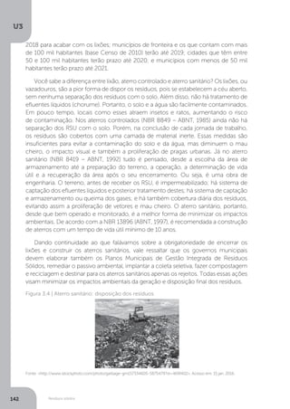 U3
142 Resíduos sólidos
Fonte: <http://www.istockphoto.com/photo/garbage-gm157334605-5875479?st=469f402>. Acesso em: 15 jan. 2016.
Figura 3.4 | Aterro sanitário: disposição dos resíduos
2018 para acabar com os lixões; municípios de fronteira e os que contam com mais
de 100 mil habitantes (base Censo de 2010) terão até 2019; cidades que têm entre
50 e 100 mil habitantes terão prazo até 2020; e municípios com menos de 50 mil
habitantes terão prazo até 2021.
Você sabe a diferença entre lixão, aterro controlado e aterro sanitário? Os lixões, ou
vazadouros, são a pior forma de dispor os resíduos, pois se estabelecem a céu aberto,
sem nenhuma separação dos resíduos com o solo. Além disso, não há tratamento de
efluentes líquidos (chorume). Portanto, o solo e a água são facilmente contaminados.
Em pouco tempo, locais como esses atraem insetos e ratos, aumentando o risco
de contaminação. Nos aterros controlados (NBR 8849 – ABNT, 1985) ainda não há
separação dos RSU com o solo. Porém, na conclusão de cada jornada de trabalho,
os resíduos são cobertos com uma camada de material inerte. Essas medidas são
insuficientes para evitar a contaminação do solo e da água, mas diminuem o mau
cheiro, o impacto visual e também a proliferação de pragas urbanas. Já no aterro
sanitário (NBR 8419 – ABNT, 1992) tudo é pensado, desde a escolha da área de
armazenamento até a preparação do terreno, a operação, a determinação de vida
útil e a recuperação da área após o seu encerramento. Ou seja, é uma obra de
engenharia. O terreno, antes de receber os RSU, é impermeabilizado; há sistema de
captação dos efluentes líquidos e posterior tratamento destes; há sistema de captação
e armazenamento ou queima dos gases; e há também cobertura diária dos resíduos,
evitando assim a proliferação de vetores e mau cheiro. O aterro sanitário, portanto,
desde que bem operado e monitorado, é a melhor forma de minimizar os impactos
ambientais. De acordo com a NBR 13896 (ABNT, 1997), é recomendada a construção
de aterros com um tempo de vida útil mínimo de 10 anos.
Dando continuidade ao que falávamos sobre a obrigatoriedade de encerrar os
lixões e construir os aterros sanitários, vale ressaltar que os governos municipais
devem elaborar também os Planos Municipais de Gestão Integrada de Resíduos
Sólidos, remediar o passivo ambiental, implantar a coleta seletiva, fazer compostagem
e reciclagem e destinar para os aterros sanitários apenas os rejeitos. Todas essas ações
visam minimizar os impactos ambientais da geração e disposição final dos resíduos.
 