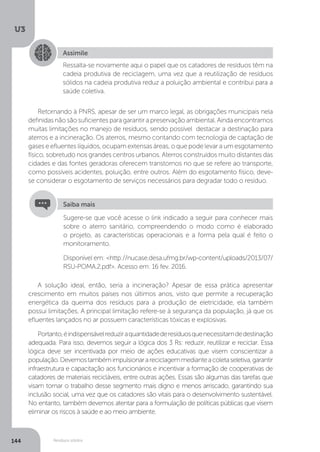 U3
144 Resíduos sólidos
Retornando à PNRS, apesar de ser um marco legal, as obrigações municipais nela
definidas não são suficientes para garantir a preservação ambiental. Ainda encontramos
muitas limitações no manejo de resíduos, sendo possível destacar a destinação para
aterros e a incineração. Os aterros, mesmo contando com tecnologia de captação de
gases e efluentes líquidos, ocupam extensas áreas, o que pode levar a um esgotamento
físico, sobretudo nos grandes centros urbanos. Aterros construídos muito distantes das
cidades e das fontes geradoras oferecem transtornos no que se refere ao transporte,
como possíveis acidentes, poluição, entre outros. Além do esgotamento físico, deve-
se considerar o esgotamento de serviços necessários para degradar todo o resíduo.
A solução ideal, então, seria a incineração? Apesar de essa prática apresentar
crescimento em muitos países nos últimos anos, visto que permite a recuperação
energética da queima dos resíduos para a produção de eletricidade, ela também
possui limitações. A principal limitação refere-se à segurança da população, já que os
efluentes lançados no ar possuem características tóxicas e explosivas.
Portanto,éindispensávelreduziraquantidadederesíduosquenecessitamdedestinação
adequada. Para isso, devemos seguir a lógica dos 3 Rs: reduzir, reutilizar e reciclar. Essa
lógica deve ser incentivada por meio de ações educativas que visem conscientizar a
população.Devemostambémimpulsionarareciclagemmedianteacoletaseletiva,garantir
infraestrutura e capacitação aos funcionários e incentivar a formação de cooperativas de
catadores de materiais recicláveis, entre outras ações. Essas são algumas das tarefas que
visam tornar o trabalho desse segmento mais digno e menos arriscado, garantindo sua
inclusão social, uma vez que os catadores são vitais para o desenvolvimento sustentável.
No entanto, também devemos atentar para a formulação de políticas públicas que visem
eliminar os riscos à saúde e ao meio ambiente.
Assimile
Ressalta-se novamente aqui o papel que os catadores de resíduos têm na
cadeia produtiva de reciclagem, uma vez que a reutilização de resíduos
sólidos na cadeia produtiva reduz a poluição ambiental e contribui para a
saúde coletiva.
Sugere-se que você acesse o link indicado a seguir para conhecer mais
sobre o aterro sanitário, compreendendo o modo como é elaborado
o projeto, as características operacionais e a forma pela qual é feito o
monitoramento.
Disponível em: <http://nucase.desa.ufmg.br/wp-content/uploads/2013/07/
RSU-POMA.2.pdf>. Acesso em: 16 fev. 2016.
Saiba mais
 