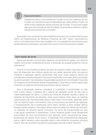 U3
145Resíduos sólidos
Estaseçãoe,porconsequência,estaunidadeseencerramcomosdizeresdeGouveia
(2012), do Departamento de Medicina Preventiva da USP: “Assim, caminharemos
rumo a um desenvolvimento mais saudável, em uma perspectiva socialmente justa,
ambientalmente sustentável, sanitariamente correta e economicamente solidária”.
Agora que estudou os principais impactos socioambientais ligados aos resíduos
sólidos, você já tem condições de buscar a resolução da situação-problema. Vamos
relembrá-la?
Você é um funcionário do Ibama, do setor de resíduos sólidos, que deve visitar o
local de disposição dos resíduos sólidos de sua cidade, devendo emitir um parecer
mediante a legislação vigente classificando este local. Quais aspectos devem ser
consideradosnessafiscalização?Esselocaléclassificadocomolixão,aterrocontrolado
ou aterro sanitário? Que possíveis irregularidades poderão ser encontradas? Quais são
os impactos socioambientais dessas irregularidades? Qual seria a melhor opção para
minimizar os impactos ambientais provenientes desses resíduos?
Para a fiscalização deve-se considerar a localização, a proximidade ou não
com a área urbana, a hipótese de o sistema de operação contar ou não com a
impermeabilização do aterro, o sistema de coleta de efluentes líquidos e gases, as
estações de tratamento de efluentes, entre outros fatores. Além disso, os sistemas
operacionais e de monitoramento devem estar todos funcionando, garantido assim
que os impactos sejam minimizados. Caso o local possua tais sistemas de operação
e monitoramento, ele é classificado como aterro sanitário e deve receber apenas
resíduos sólidos urbanos. Caso algum desses sistemas esteja com falhas, por exemplo,
na captação do efluente líquido (chorume), há riscos de contaminação do solo
e das águas superficiais e subterrâneas. Outros impactos podem estar diretamente
relacionados ao mau funcionamento dos sistemas, como lançamento de gases,
proliferação de vetores, entre outros. A disposição final ambientalmente adequada,
que é o aterro sanitário, reduz a pressão sobre o meio ambiente, ocupando uma área
menor, além de aumentar sua vida útil (capacidade física de receber resíduos).
Faça você mesmo
Debatemos sobre a necessidade da inclusão social dos catadores de lixo
e sobre sua importância para a implantação da coleta seletiva. Porém, há
ainda muitos obstáculos nesse processo de inclusão. O que você sugere
para que essa inclusão de fato aconteça? Quais políticas públicas e ações
educativas promoveriam a inclusão?
Sem medo de errar
 