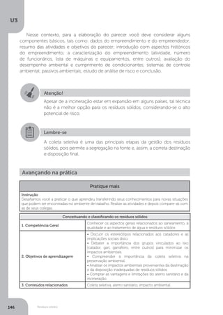 U3
146 Resíduos sólidos
Nesse contexto, para a elaboração do parecer você deve considerar alguns
componentes básicos, tais como: dados do empreendimento e do empreendedor;
resumo das atividades e objetivos do parecer; introdução com aspectos históricos
do empreendimento; a caracterização do empreendimento (atividade, número
de funcionários, lista de máquinas e equipamentos, entre outros); avaliação do
desempenho ambiental e cumprimento de condicionantes; sistemas de controle
ambiental; passivos ambientais; estudo de análise de risco e conclusão.
Atenção!
Apesar de a incineração estar em expansão em alguns países, tal técnica
não é a melhor opção para os resíduos sólidos, considerando-se o alto
potencial de risco.
Lembre-se
A coleta seletiva é uma das principais etapas da gestão dos resíduos
sólidos, pois permite a segregação na fonte e, assim, a correta destinação
e disposição final.
Avançando na prática
Pratique mais
Instrução
Desafiamos você a praticar o que aprendeu transferindo seus conhecimentos para novas situações
que podem ser encontradas no ambiente de trabalho. Realize as atividades e depois compare-as com
as de seus colegas.
Conceituando e classificando os resíduos sólidos
1. Competência Geral
Conhecer os aspectos gerais relacionados ao saneamento, à
qualidade e ao tratamento de água e resíduos sólidos
2. Objetivos de aprendizagem
• Discutir os estereótipos relacionados aos catadores e as
implicações sociais disto.
• Debater a importância dos grupos vinculados ao lixo
(catador, gari, garrafeiro, entre outros) para minimizar os
impactos ambientais.
• Compreender a importância da coleta seletiva na
preservação ambiental.
• Analisar os impactos ambientais provenientes da destinação
e da disposição inadequadas de resíduos sólidos.
• Comprar as vantagens e limitações do aterro sanitário e da
incineração.
3. Conteúdos relacionados Coleta seletiva, aterro sanitário, impacto ambiental.
 