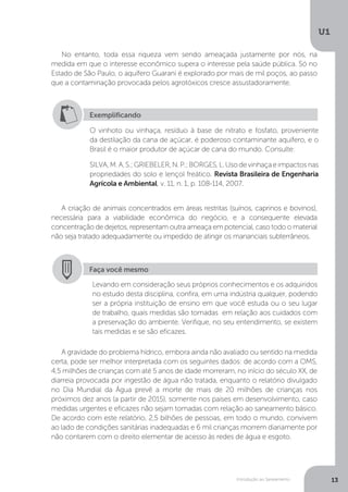 Introdução ao Saneamento
U1
13
No entanto, toda essa riqueza vem sendo ameaçada justamente por nós, na
medida em que o interesse econômico supera o interesse pela saúde pública. Só no
Estado de São Paulo, o aquífero Guarani é explorado por mais de mil poços, ao passo
que a contaminação provocada pelos agrotóxicos cresce assustadoramente.
A criação de animais concentrados em áreas restritas (suínos, caprinos e bovinos),
necessária para a viabilidade econômica do negócio, e a consequente elevada
concentração de dejetos, representam outra ameaça em potencial, caso todo o material
não seja tratado adequadamente ou impedido de atingir os mananciais subterrâneos.
A gravidade do problema hídrico, embora ainda não avaliado ou sentido na medida
certa, pode ser melhor interpretada com os seguintes dados: de acordo com a OMS,
4,5 milhões de crianças com até 5 anos de idade morreram, no início do século XX, de
diarreia provocada por ingestão de água não tratada, enquanto o relatório divulgado
no Dia Mundial da Água prevê a morte de mais de 20 milhões de crianças nos
próximos dez anos (a partir de 2015), somente nos países em desenvolvimento, caso
medidas urgentes e eficazes não sejam tomadas com relação ao saneamento básico.
De acordo com este relatório, 2,5 bilhões de pessoas, em todo o mundo, convivem
ao lado de condições sanitárias inadequadas e 6 mil crianças morrem diariamente por
não contarem com o direito elementar de acesso às redes de água e esgoto.
Exemplificando
O vinhoto ou vinhaça, resíduo à base de nitrato e fosfato, proveniente
da destilação da cana de açúcar, é poderoso contaminante aquífero, e o
Brasil é o maior produtor de açúcar de cana do mundo. Consulte:
SILVA,M.A.S.;GRIEBELER,N.P.;BORGES,L.Usodevinhaçaeimpactosnas
propriedades do solo e lençol freático. Revista Brasileira de Engenharia
Agrícola e Ambiental, v. 11, n. 1, p. 108-114, 2007.
Faça você mesmo
Levando em consideração seus próprios conhecimentos e os adquiridos
no estudo desta disciplina, confira, em uma indústria qualquer, podendo
ser a própria instituição de ensino em que você estuda ou o seu lugar
de trabalho, quais medidas são tomadas em relação aos cuidados com
a preservação do ambiente. Verifique, no seu entendimento, se existem
tais medidas e se são eficazes.
 