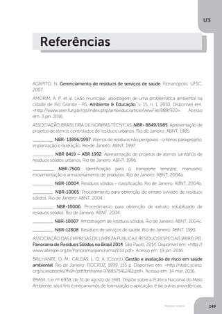 U3
149Resíduos sólidos
Referências
AGAPITO, N. Gerenciamento de resíduos de serviços de saúde. Florianópolis: UFSC,
2007.
AMORIM, A. P. et al. Lixão municipal: abordagem de uma problemática ambiental na
cidade de Rio Grande - RS. Ambiente & Educação, v. 15, n. 1, 2010. Disponível em:
<http://www.seer.furg.br/ojs/index.php/ambeduc/article/viewFile/888/920>. Acesso
em: 3 jan. 2016.
ASSOCIAÇÃO BRASILEIRA DE NORMAS TÉCNICAS. NBR- 8849/1985: Apresentação de
projetos de aterros controlados de resíduos urbanos. Rio de Janeiro: ABNT, 1985.
________. NBR- 13896/1997: Aterros de resíduos não perigosos - critérios para projeto,
implantação e operação. Rio de Janeiro: ABNT, 1997.
________. NBR 8419 – ABR 1992: Apresentação de projetos de aterros sanitários de
resíduos sólidos urbanos. Rio de Janeiro: ABNT, 1996.
________. NBR-7500: Identificação para o transporte terrestre, manuseio,
movimentação e armazenamento de produtos. Rio de Janeiro: ABNT, 2004a.
________. NBR-10004: Resíduos sólidos – classificação. Rio de Janeiro: ABNT, 2004b.
________. NBR-10005: Procedimento para obtenção de extrato lixiviado de resíduos
sólidos. Rio de Janeiro: ABNT, 2004.
________. NBR-10006: Procedimento para obtenção de extrato solubilizado de
resíduos sólidos. Rio de Janeiro: ABNT, 2004.
________. NBR-10007: Amostragem de resíduos sólidos. Rio de Janeiro: ABNT, 2004c.
________. NBR-12808: Resíduos de serviços de saúde. Rio de Janeiro: ABNT, 1993.
ASSOCIAÇÃODASEMPRESASDELIMPEZAPÚBLICAERESÍDUOSESPECIAIS[ABRELPE].
Panorama de Resíduos Sólidos no Brasil 2014. São Paulo, 2014. Disponível em: <http://
www.abrelpe.org.br/Panorama/panorama2014.pdf>. Acesso em: 19 jan. 2016.
BRILHANTE, O. M.; CALDAS, L. Q. A. (Coord.). Gestão e avaliação de risco em saúde
ambiental. Rio de Janeiro: FIOCRUZ, 1999. 155 p. Disponível em: <http://static.scielo.
org/scielobooks/ffk9n/pdf/brilhante-9788575412411.pdf>. Acesso em: 14 mar. 2016.
BRASIL. Lei nº 6938, de 31 de agosto de 1981. Dispõe sobre a Política Nacional do Meio
Ambiente, seus fins e mecanismos de formulação e aplicação, e dá outras providências.
 