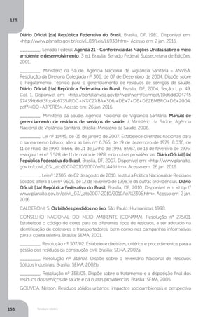U3
150 Resíduos sólidos
Diário Oficial [da] República Federativa do Brasil, Brasília, DF, 1981. Disponível em:
<http://www.planalto.gov.br/ccivil_03/Leis/L6938.htm>. Acesso em: 2 jan. 2016.
________. Senado Federal. Agenda 21 - Conferência das Nações Unidas sobre o meio
ambiente e desenvolvimento. 3 ed. Brasília: Senado Federal, Subsecretaria de Edições,
2001.
________. Ministério da Saúde. Agência Nacional de Vigilância Sanitária – ANVISA.
Resolução da Diretoria Colegiada nº 306, de 07 de Dezembro de 2004. Dispõe sobre
o Regulamento Técnico para o gerenciamento de resíduos de serviços de saúde.
Diário Oficial [da] República Federativa do Brasil, Brasília, DF, 2004, Seção I, p. 49,
Col. 1. Disponível em: <http://portal.anvisa.gov.br/wps/wcm/connect/10d6dd004745
97439fb6df3fbc4c6735/RDC+N%C2%BA+306,+DE+7+DE+DEZEMBRO+DE+2004.
pdf?MOD=AJPERES>. Acesso em: 26 jan. 2016.
________. Ministério da Saúde. Agência Nacional de Vigilância Sanitária. Manual de
gerenciamento de resíduos de serviços de saúde. / Ministério da Saúde, Agência
Nacional de Vigilância Sanitária. Brasília: Ministério da Saúde, 2006.
________. Lei nº 11445, de 05 de janeiro de 2007. Estabelece diretrizes nacionais para
o saneamento básico; altera as Leis nos
6.766, de 19 de dezembro de 1979, 8.036, de
11 de maio de 1990, 8.666, de 21 de junho de 1993, 8.987, de 13 de fevereiro de 1995;
revoga a Lei nº 6.528, de 11 de maio de 1978; e dá outras providências. Diário Oficial [da]
República Federativa do Brasil, Brasília, DF, 2007. Disponível em: <http://www.planalto.
gov.br/ccivil_03/_ato2007-2010/2007/lei/l11445.htm>. Acesso em: 26 jan. 2016.
________. Lei nº 12305, de 02 de agosto de 2010. Institui a Política Nacional de Resíduos
Sólidos; altera a Lei nº 9605, de 12 de fevereiro de 1998; e dá outras providências. Diário
Oficial [da] República Federativa do Brasil, Brasília, DF, 2010. Disponível em: <http://
www.planalto.gov.br/ccivil_03/_ato2007-2010/2010/lei/l12305.htm>. Acesso em: 2 jan.
2016.
CALDERONI, S. Os bilhões perdidos no lixo. São Paulo: Humanistas, 1998.
CONSELHO NACIONAL DO MEIO AMBIENTE (CONAMA). Resolução n° 275/01.
Estabelece o código de cores para os diferentes tipos de resíduos, a ser adotado na
identificação de coletores e transportadores, bem como nas campanhas informativas
para a coleta seletiva. Brasília: SEMA, 2001.
________. Resolução nº 307/02. Estabelece diretrizes, critérios e procedimentos para a
gestão dos resíduos da construção civil. Brasília: SEMA, 2002a.
________. Resolução nº 313/02. Dispõe sobre o Inventário Nacional de Resíduos
Sólidos Industriais. Brasília: SEMA, 2002b.
________. Resolução nº 358/05. Dispõe sobre o tratamento e a disposição final dos
resíduos dos serviços de saúde e dá outras providências. Brasília: SEMA, 2005.
GOUVEIA, Nelson. Resíduos sólidos urbanos: impactos socioambientais e perspectiva
 