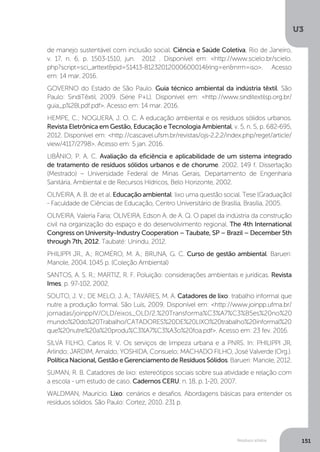 U3
151Resíduos sólidos
de manejo sustentável com inclusão social. Ciência e Saúde Coletiva, Rio de Janeiro,
v. 17, n. 6, p. 1503-1510, jun. 2012 . Disponível em: <http://www.scielo.br/scielo.
php?script=sci_arttext&pid=S1413-81232012000600014&lng=en&nrm=iso>. Acesso
em: 14 mar. 2016.
GOVERNO do Estado de São Paulo. Guia técnico ambiental da indústria têxtil. São
Paulo: SindiTêxtil, 2009. (Série P+L). Disponível em: <http://www.sinditextilsp.org.br/
guia_p%2Bl.pdf.pdf>. Acesso em: 14 mar. 2016.
HEMPE, C.; NOGUERA, J. O. C. A educação ambiental e os resíduos sólidos urbanos.
Revista Eletrônica em Gestão, Educação e Tecnologia Ambiental, v. 5, n. 5, p. 682-695,
2012. Disponível em: <http://cascavel.ufsm.br/revistas/ojs-2.2.2/index.php/reget/article/
view/4117/2798>. Acesso em: 5 jan. 2016.
LIBÂNIO, P. A. C. Avaliação da eficiência e aplicabilidade de um sistema integrado
de tratamento de resíduos sólidos urbanos e de chorume. 2002. 149 f. Dissertação
(Mestrado) – Universidade Federal de Minas Gerais, Departamento de Engenharia
Sanitária, Ambiental e de Recursos Hídricos, Belo Horizonte, 2002.
OLIVEIRA, A. B. de et al. Educação ambiental: lixo uma questão social. Tese (Graduação)
- Faculdade de Ciências de Educação, Centro Universitário de Brasília, Brasília, 2005.
OLIVEIRA, Valeria Faria; OLIVEIRA, Edson A. de A. Q. O papel da indústria da construção
civil na organização do espaço e do desenvolvimento regional. The 4th International
Congress on University-Industry Cooperation – Taubate, SP – Brazil – December 5th
through 7th, 2012. Taubaté: Unindu, 2012.
PHILIPPI JR., A.; ROMÉRO, M. A.; BRUNA, G. C. Curso de gestão ambiental. Barueri:
Manole, 2004. 1045 p. (Coleção Ambiental)
SANTOS, A. S. R.; MARTIZ, R. F. Poluição: considerações ambientais e jurídicas. Revista
Imes, p. 97-102, 2002.
SOUTO, J. V.; DE MELO, J. A.; TAVARES, M. A. Catadores de lixo: trabalho informal que
nutre a produção formal. São Luís, 2009. Disponível em: <http://www.joinpp.ufma.br/
jornadas/joinppIV/OLD/eixos_OLD/2.%20Transforma%C3%A7%C3%B5es%20no%20
mundo%20do%20Trabalho/CATADORES%20DE%20LIXO%20trabalho%20informal%20
que%20nutre%20a%20produ%C3%A7%C3%A3o%20foa.pdf>. Acesso em: 23 fev. 2016.
SILVA FILHO, Carlos R. V. Os serviços de limpeza urbana e a PNRS. In: PHILIPPI JR,
Arlindo; JARDIM, Arnaldo; YOSHIDA, Consuelo; MACHADO FILHO, José Valverde (Org.).
Política Nacional, Gestão e Gerenciamento de Resíduos Sólidos. Barueri: Manole, 2012.
SUMAN, R. B. Catadores de lixo: estereótipos sociais sobre sua atividade e relação com
a escola - um estudo de caso. Cadernos CERU, n. 18, p. 1-20, 2007.
WALDMAN, Maurício. Lixo: cenários e desafios. Abordagens básicas para entender os
resíduos sólidos. São Paulo: Cortez, 2010. 231 p.
 