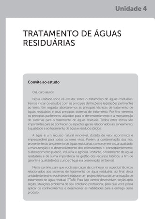 Unidade 4
TRATAMENTO DE ÁGUAS
RESIDUÁRIAS
Olá, caro aluno!
Nesta unidade você irá estudar sobre o tratamento de águas residuárias.
Iremos iniciar os estudos com as principais definições e legislações pertinentes
ao tema. Em seguida, abordaremos as principais técnicas de tratamento de
águas residuárias e seus principais sistemas de tratamento. Por fim, veremos
os principais parâmetros utilizados para o dimensionamento e a manutenção
de sistemas para o tratamento de águas residuais. Todos estes temas são
importantes para se conhecer os aspectos gerais relacionados ao saneamento,
à qualidade e ao tratamento de água e resíduos sólidos.
A água é um recurso natural renovável, dotado de valor econômico e
imprescindível para todos os seres vivos. Porém, a contaminação dos rios,
proveniente do lançamento de águas residuárias, compromete a sua qualidade,
a manutenção e o desenvolvimento dos ecossistemas e, consequentemente,
o abastecimento público, industrial e agrícola. Portanto, o tratamento de águas
residuárias é de suma importância na gestão dos recursos hídricos, a fim de
garantir a qualidade dos cursos d’água e a preservação ambiental.
Neste cenário, para que você seja capaz de conhecer os aspectos técnicos
relacionados aos sistemas de tratamento de água residuária, ao final desta
unidade de ensino você deverá elaborar um projeto teórico de uma estação de
tratamento de água residual (ETAR). Para isso vamos desenvolver, seção após
seção, situações-problema de seu cotidiano profissional, para que você possa
aplicar os conhecimentos e desenvolver as habilidades para a entrega deste
produto.
Convite ao estudo
 