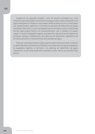 U4
154 Tratamento de águas residuárias
Imagine-se na seguinte situação: você foi recém-contratado por uma
empresa responsável pelo fornecimento de água e pela coleta e tratamento de
águas residuárias no Estado em que reside. Nesta empresa você é o responsável
por operacionalizar, gerenciar e monitorar as estações de tratamento de águas
residuárias.Alémdisso,umanovaestaçãoseráconstruídaevocêéoresponsável
técnico pelo projeto teórico do empreendimento, que é dividido em quatro
etapas: consulta à legislação vigente; levantamento das técnicas de tratamento
de águas residuais; levantamento dos sistemas de tratamento; parâmetros de
dimensionamento e monitoramento das estações de água.
Para que você desempenhe todas essas funções é imprescindível conhecer
asdefiniçõesbásicasreferentesàhidráulicaeaotratamentodeáguasresiduárias,
as legislações vigentes, as técnicas e os sistemas de tratamento de águas
residuárias e os principais parâmetros utilizados. Então, vamos aos estudos? Boa
leitura!
 