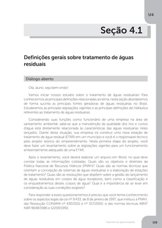 U4
155Tratamento de águas residuárias
Seção 4.1
Definições gerais sobre tratamento de águas
residuais
Olá, aluno, seja bem-vindo!
Vamos iniciar nossos estudos sobre o tratamento de águas residuárias! Para
conhecermos as principais definições relacionadas ao tema, nesta seção abordaremos
de forma sucinta as principais fontes geradoras de águas residuárias no Brasil.
Estudaremos as principais legislações vigentes e as principais definições de hidráulica
referentes ao tratamento de águas residuárias.
Considerando suas funções como funcionário de uma empresa na área de
saneamento ambiental, sabe-se que a manutenção da qualidade dos rios e cursos
d'água está diretamente relacionada às características das águas residuárias neles
lançados. Diante desta situação, sua empresa irá construir uma nova estação de
tratamento de água residual (ETAR) em um município e você é o responsável técnico
pelo projeto teórico do empreendimento. Nesta primeira etapa do projeto, você
deve fazer um levantamento sobre as legislações vigentes para um funcionamento
ambientalmente adequado de uma ETAR.
Após o levantamento, você deverá elaborar um arquivo em Word, no qual deve
constar todas as informações coletadas. Quais são os objetivos e diretrizes da
Política Nacional de Recursos Hídricos (PNRH)? Quais são as normas técnicas que
orientam a concepção de sistemas de águas residuárias e a elaboração de estações
de tratamento? Quais são as resoluções que dispõem sobre a gestão do lançamento
de águas residuárias em corpos de água receptores, bem como a classificação e
os enquadramentos destes corpos de água? Qual é a importância de se levar em
consideração as suas condições exigíveis?
Para responder a esses questionamentos é preciso que você tenha conhecimento
sobre os aspectos legais da Lei nº 9.433, de 8 de janeiro de 1997, que instituiu a PNRH;
das Resolução CONAMA nº 430/2011 e nº 357/2005; e das normas técnicas ABNT
NBR 9648/1986 e 12209/1992.
Diálogo aberto
 