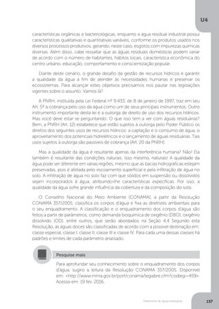 U4
157Tratamento de águas residuárias
características orgânicas e bacteriológicas, enquanto a água residual industrial possui
características qualitativas e quantitativas variáveis, conforme os produtos usados nos
diversos processos produtivos, gerando, neste caso, esgotos com impurezas químicas
diversas. Além disso, cabe ressaltar que as águas residuais domésticas podem variar
de acordo com o número de habitantes, hábitos locais, característica econômica do
centro urbano, educação, comportamento e conscientização popular.
Diante deste cenário, o grande desafio da gestão de recursos hídricos é garantir
a qualidade da água a fim de atender às necessidades humanas e preservar os
ecossistemas. Para alcançar estes objetivos precisamos nos pautar nas legislações
vigentes sobre o assunto. Vamos lá?
A PNRH, instituída pela Lei Federal nº 9.433, de 8 de janeiro de 1997, traz em seu
Art. 5º a cobrança pelo uso da água como um de seus principais instrumentos. Outro
instrumento importante desta lei é a outorga de direito de uso dos recursos hídricos.
Mas você deve estar se perguntando: O que isso tem a ver com águas residuárias?
Bem, a PNRH (Art. 12) estabelece que estão sujeitos à outorga pelo Poder Público os
direitos dos seguintes usos de recursos hídricos: a captação e o consumo de água, o
aproveitamento dos potenciais hidrelétricos e o lançamento de águas residuárias. Tais
usos sujeitos à outorga são passíveis de cobrança (Art. 20 da PNRH).
Mas a qualidade da água é resultante apenas da interferência humana? Não! Ela
também é resultante das condições naturais. Isso mesmo, naturais! A qualidade da
água pode ser diferente em várias regiões, mesmo que as bacias hidrográficas estejam
preservadas, pois é afetada pelo escoamento superficial e pela infiltração de água no
solo. A infiltração de água no solo faz com que sólidos em suspensão ou dissolvidos
sejam incorporados à água, atribuindo-lhe características específicas. Por isso, a
qualidade da água sofre grande influência da cobertura e da composição do solo.
O Conselho Nacional do Meio Ambiente (CONAMA), a partir da Resolução
CONAMA 357/2005, classifica os corpos d'água e fixa as diretrizes ambientais para
o seu enquadramento. A classificação e o enquadramento dos corpos d’água são
feitos a partir de parâmetros, como demanda bioquímica de oxigênio (DBO), oxigênio
dissolvido (OD), entre outros, que serão abordados na Seção 4.4 Segundo esta
Resolução, as águas doces são classificadas de acordo com a possível destinação em:
classe especial, classe I, classe II, classe III e classe IV. Para cada uma dessas classes há
padrões e limites de cada parâmetro analisado.
Para aprofundar seu conhecimento sobre o enquadramento dos corpos
d’água, sugiro a leitura da Resolução CONAMA 357/2005. Disponível
em: <http://www.mma.gov.br/port/conama/legiabre.cfm?codlegi=459>.
Acesso em: 19 fev. 2016.
Pesquise mais
 