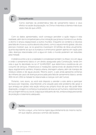 Introdução ao Saneamento
U1
14
Exemplificando
Como exemplo da problemática falta de saneamento básico e seus
efeitos na saúde da população, na China e Indonésia a diarreia mata duas
vezes mais do que a AIDS.
Com os dados apresentados, você consegue perceber o quão trágica é esta
realidade, além de incompatível para uma civilização que já levou homens à Lua, dividiu
o átomo e lançou espaçonaves a outros mundos. Enquanto se condena a natureza
pela falta de chuva ou outros desvios discutíveis, como o aquecimento global, cálculos
precisos mostram que, se os governos investissem 10 bilhões de libras anualmente,
quantia equivalente ao que os europeus e americanos gastam apenas em ração para
cães, doenças relacionadas com a água em todo o mundo poderiam ser reduzidas
pela metade.
A distância entre a lei e a realidade é considerável também no Brasil, rico em água
e onde o saneamento básico é um direito assegurado pela Constituição, tendo em
vista o que foi decretado na Lei nº 11.445/2007, que determina a existência de um
conjunto de serviços, infraestrutura e instalações operacionais de abastecimento de
água, esgotamento sanitário, limpeza urbana, drenagem urbana, além de manejos de
resíduos sólidos e de águas pluviais. Mesmo assim, o país ainda apresenta centenas
de milhares de casos de doenças provocadas pela falta de saneamento básico, sendo
400 mil em 2011 (a metade foi relacionada a crianças com até 5 anos).
Portanto, caro aluno, se você está disposto a atender a este alerta e participar
da busca por respostas, vislumbrando uma solução para este problema tão grave e
que ameaça ser global, esta seção reforça seu próprio título de que não pode faltar
disposição, coragem e confiança no propósito de levar ao ser humano, indistintamente
de sua origem étnica ou social, a água que está perto de nós, embora esteja precisando
de proteção e tratamento adequado.
Na foto a seguir, uma menina ingere água diretamente do mesmo riacho
em que objetos, pessoas e animais são lavados.
Reflita
 