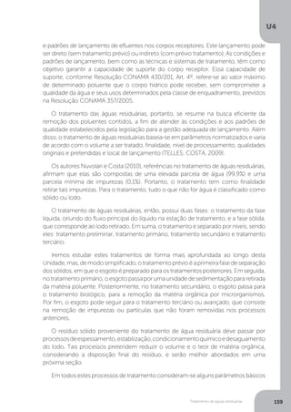 U4
159Tratamento de águas residuárias
e padrões de lançamento de efluentes nos corpos receptores. Este lançamento pode
ser direto (sem tratamento prévio) ou indireto (com prévio tratamento). As condições e
padrões de lançamento, bem como as técnicas e sistemas de tratamento, têm como
objetivo garantir a capacidade de suporte do corpo receptor. Essa capacidade de
suporte, conforme Resolução CONAMA 430/201, Art. 4º, refere-se ao valor máximo
de determinado poluente que o corpo hídrico pode receber, sem comprometer a
qualidade da água e seus usos determinados pela classe de enquadramento, previstos
na Resolução CONAMA 357/2005.
O tratamento das águas residuárias, portanto, se resume na busca eficiente da
remoção dos poluentes contidos, a fim de atender às condições e aos padrões de
qualidade estabelecidos pela legislação para a gestão adequada de lançamento. Além
disso, o tratamento de águas residuárias baseia-se em parâmetros normatizados e varia
de acordo com o volume a ser tratado, finalidade, nível de processamento, qualidades
originais e pretendidas e local de lançamento (TELLES; COSTA, 2009).
Os autores Nuvolari e Costa (2010), referências no tratamento de águas residuárias,
afirmam que elas são compostas de uma elevada parcela de água (99,9%) e uma
parcela mínima de impurezas (0,1%). Portanto, o tratamento tem como finalidade
retirar tais impurezas. Para o tratamento, tudo o que não for água é classificado como
sólido ou lodo.
O tratamento de águas residuárias, então, possui duas fases: o tratamento da fase
líquida, oriundo do fluxo principal do líquido na estação de tratamento, e a fase sólida,
que corresponde ao lodo retirado. Em suma, o tratamento é separado por níveis, sendo
eles: tratamento preliminar, tratamento primário, tratamento secundário e tratamento
terciário.
Iremos estudar estes tratamentos de forma mais aprofundada ao longo desta
Unidade,mas,demodosimplificado,otratamentoprévioéaprimeirafasedeseparação
dos sólidos, em que o esgoto é preparado para os tratamentos posteriores. Em seguida,
notratamentoprimário,oesgotopassaporumaunidadedesedimentaçãopararetirada
da matéria poluente. Posteriormente, no tratamento secundário, o esgoto passa para
o tratamento biológico, para a remoção da matéria orgânica por microrganismos.
Por fim, o esgoto pode seguir para o tratamento terciário ou avançado, que consiste
na remoção de impurezas ou partículas que não foram removidas nos processos
anteriores.
O resíduo sólido proveniente do tratamento de água residuária deve passar por
processosdeespessamento,estabilização,condicionamentoquímicoedesaguamento
do lodo. Tais processos pretendem reduzir o volume e o teor de matéria orgânica,
considerando a disposição final do resíduo, e serão melhor abordados em uma
próxima seção.
Em todos estes processos de tratamento consideram-se alguns parâmetros básicos
 