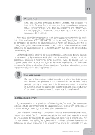 U4
161Tratamento de águas residuárias
Agora que conheceu as principais definições, legislações, resoluções e normas e
iniciou o estudo sobre tratamento de águas residuárias, você já tem condições de
buscar a resolução da situação-problema. Vamos relembrá-la?
Você foi recém-contratado por uma empresa na área de saneamento ambiental e,
dentre outras atribuições, ficou responsável pelo projeto teórico de dimensionamento
de uma unidade de tratamento de águas residuárias. Para iniciar o projeto, você fez
um levantamento das legislações vigentes e das principais definições referentes ao
tratamento de águas residuárias. Esse levantamento deverá ser elaborado em um
Além disso, algumas normas técnicas fixam condições para o tratamento de águas
residuárias, sendo elas: ABNT NBR 9648/86, que fixa as condições exigíveis no estudo
de concepção de sistemas de águas residuárias, e ABNT NBR 12209/92, que fixa as
condições exigíveis para a elaboração de projeto hidráulico-sanitário de estações de
tratamento de águas residuárias (ETE). Ressalto, porém, que elas serão aprofundadas
nas outras seções.
Conforme podemos observar ao longo desta seção, a eficiência de uma estação
de tratamento de águas residuais está relacionada a uma série complexa de fatores
específicos, podendo o tratamento atingir diferentes níveis, de acordo com os
objetivos pretendidos. Abordamos algumas definições importantes, para que você
possa aprofundá-las nas demais seções desta unidade. Além disso, são conhecimentos
imprescindíveis para sua atuação profissional.
Estas são algumas definições bastante utilizadas nas unidades de
tratamento. Para aprofundar seus estudos é necessário buscar fontes de
leitura complementares. Uma delas está disponível em: <http://www.
comitepcj.sp.gov.br/download/Curso-Trat-Esgoto_Capitulo-3.pdf>
(acesso em: 20 fev. 2016).
Pesquise mais
Faça você mesmo
Os tratamentos de águas residuárias podem se diferenciar dependendo
dos objetivos do processo e das características do efluente. Neste
sentido, pesquise sobre o tratamento de águas residuárias de indústrias
de curtumes. Quais são as principais características das águas residuárias?
Quais são os tratamentos específicos para este tipo de efluente?
Sem medo de errar!
 