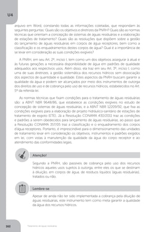 U4
162 Tratamento de águas residuárias
Atenção!
Segundo a PNRH, são passíveis de cobrança pelo uso dos recursos
hídricos aqueles usos sujeitos à outorga, entre eles os que se destinam
à diluição, em corpos de água, de resíduos líquidos (águas residuárias),
tratados ou não.
Apesar de ainda não ter sido implementada a cobrança pela diluição de
águas residuárias, este instrumento tem como meta garantir a qualidade
da água dos recursos hídricos.
Lembre-se
arquivo em Word, constando todas as informações coletadas, que respondam às
seguintes perguntas: Quais são os objetivos e diretrizes da PNRH? Quais são as normas
técnicas que orientam a concepção de sistemas de águas residuárias e a elaboração
de estações de tratamento? Quais são as resoluções que dispõem sobre a gestão
do lançamento de águas residuárias em corpos de água receptores, bem como a
classificação e os enquadramentos destes corpos de água? Qual é a importância de
se levar em consideração as suas condições exigíveis?
A PNRH, em seu Art. 2º, inciso I, tem como um dos objetivos assegurar à atual e
às futuras gerações a necessária disponibilidade de água em padrões de qualidade
adequados aos respectivos usos. Além disso, ela traz em seu Art. 3º, inciso I, como
uma de suas diretrizes, a gestão sistemática dos recursos hídricos sem dissociação
dos aspectos de quantidade e qualidade. Estes aspectos da PNRH buscam garantir a
qualidade da água e podem ser alcançados por meio dos instrumentos de outorga
dos direitos de uso e de cobrança pelo uso de recursos hídricos, estabelecidos no Art.
5º da referida lei.
As normas técnicas que fixam condições para o tratamento de águas residuárias
são: a ABNT NBR 9648/86, que estabelece as condições exigíveis no estudo de
concepção de sistemas de águas residuárias, e a ABNT NBR 12209/92, que fixa as
condições exigíveis para a elaboração de projeto hidráulico-sanitário de estações de
tratamento de esgoto (ETE). Já a Resolução CONAMA 430/2011 traz as condições
e padrões a serem obedecidos para lançamento de águas residuárias, ao passo que
a Resolução CONAMA 357/05 traz a classificação e o enquadramento dos corpos
d’água receptores. Portanto, é imprescindível para o dimensionamento das unidades
de tratamento levar em consideração os objetivos, instrumentos e padrões exigidos
em lei, com vistas à manutenção da qualidade da água do corpo receptor e ao
atendimento das conformidades legais.
 