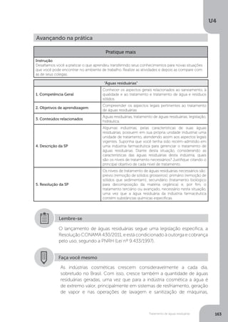 U4
163Tratamento de águas residuárias
Avançando na prática
Pratique mais
Instrução
Desafiamos você a praticar o que aprendeu transferindo seus conhecimentos para novas situações
que você pode encontrar no ambiente de trabalho. Realize as atividades e depois as compare com
as de seus colegas.
“Águas residuárias”
1. Competência Geral
Conhecer os aspectos gerais relacionados ao saneamento, à
qualidade e ao tratamento e tratamento de água e resíduos
sólidos.
2. Objetivos de aprendizagem
Compreender os aspectos legais pertinentes ao tratamento
de águas residuárias.
3. Conteúdos relacionados
Águas residuárias, tratamento de águas residuárias, legislação,
hidráulica.
4. Descrição da SP
Algumas indústrias, pelas características de suas águas
residuárias, possuem em sua própria unidade industrial uma
unidade de tratamento, atendendo assim aos aspectos legais
vigentes. Suponha que você tenha sido recém-admitido em
uma indústria farmacêutica para gerenciar o tratamento de
águas residuárias. Diante desta situação, considerando as
características das águas residuárias desta indústria, quais
são os níveis de tratamento necessários? Justifique citando o
principal objetivo de cada nível de tratamento.
5. Resolução da SP
Os níveis de tratamento de águas residuárias necessários são:
prévio (remoção de sólidos grosseiros); primário (remoção de
sólidos que sedimentam); secundário (tratamento biológico
para decomposição da matéria orgânica) e, por fim, o
tratamento terciário ou avançado, necessário nesta situação,
uma vez que a água residuária da indústria farmacêutica
contém substâncias químicas específicas.
O lançamento de águas residuárias segue uma legislação específica, a
Resolução CONAMA 430/2011, e está condicionado à outorga e cobrança
pelo uso, segundo a PNRH (Lei nº 9.433/1997).
Lembre-se
Faça você mesmo
As indústrias cosméticas crescem consideravelmente a cada dia,
sobretudo no Brasil. Com isso, cresce também a quantidade de águas
residuárias geradas, uma vez que para a indústria cosmética a água é
de extremo valor, principalmente em sistemas de resfriamento, geração
de vapor e nas operações de lavagem e sanitização de máquinas,
 