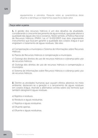 U4
164 Tratamento de águas residuárias
Faça valer a pena
1. A gestão dos recursos hídricos é um dos desafios da atualidade,
considerando o crescente lançamento de água residual, que pode alterar a
qualidade das águas dos rios e oceanos. Neste sentido, a Política Nacional
de Recursos Hídricos (PNRH, Lei nº 9.433/1997) traz dois importantes
instrumentos que buscam garantir a qualidade dos corpos d’água e que
englobam o tratamento de águas residuais. São eles:
a) Compensação a municípios e Sistema de Informações sobre Recursos
Hídricos.
b) Planos de Recursos Hídricos e compensação a municípios.
c) Outorga dos direitos de uso de recursos hídricos e cobrança pelo uso
de recursos hídricos.
d) Outorga dos direitos de uso de recursos hídricos e compensação a
municípios.
e) Sistema de Informações sobre Recursos Hídricos e cobrança pelo uso
de recursos hídricos.
2. Dentre as atividades humanas que causam efeitos adversos no meio
ambiente, destacam-se a geração e o lançamento de águas residuais
em corpos d’água. Assinale a alternativa correta sobre o(s) termo(s) que
também designa(m) águas residuais.
a) Rejeitos e resíduos.
b) Resíduos e águas residuárias.
c) Rejeitos e águas residuárias.
d) Efluente apenas.
e) Efluente e águas residuárias.
equipamentos e utensílios. Pesquise sobre as características deste
efluente e identifique os tratamentos específicos deste setor.
 