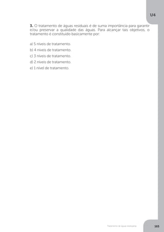U4
165Tratamento de águas residuárias
3. O tratamento de águas residuais é de suma importância para garantir
e/ou preservar a qualidade das águas. Para alcançar tais objetivos, o
tratamento é constituído basicamente por:
a) 5 níveis de tratamento.
b) 4 níveis de tratamento.
c) 3 níveis de tratamento.
d) 2 níveis de tratamento.
e) 1 nível de tratamento.
 