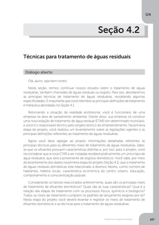 U4
167Tratamento de águas residuárias
Seção 4.2
Técnicas para tratamento de águas residuais
Olá, aluno, seja bem-vindo!
Nesta seção, iremos continuar nossos estudos sobre o tratamento de águas
residuárias, também chamadas de águas residuais ou esgoto. Para isso, abordaremos
as principais técnicas de tratamento de águas residuárias, ressaltando algumas
especificidades. É importante que você relembre as principais definições de tratamento
e hidráulica abordadas na Seção 4.1.
Retomando a situação da realidade profissional, você é funcionário de uma
empresa na área de saneamento ambiental. Diante disso, sua empresa irá construir
uma nova estação de tratamento de água residual (ETAR) em determinado município,
e você é o responsável técnico pelo projeto teórico do empreendimento. Na primeira
etapa do projeto, você realizou um levantamento sobre as legislações vigentes e as
principais definições referentes ao tratamento de águas residuárias.
Agora você deve agregar ao projeto informações detalhadas referentes às
principais técnicas para os diferentes níveis de tratamento de águas residuárias. Sabe-
se que os efluentes possuem características distintas e, por isso, para o projeto, você
irá considerar que a nova ETAR a ser instalada receberá praticamente um único tipo de
água residuária, que será a proveniente de esgotos domésticos. Você sabe, por meio
do levantamento dos dados na primeira etapa do projeto (Seção 4.1), que o tratamento
de águas residuais domésticas está relacionado a diversos fatores, como número de
habitantes, hábitos locais, característica econômica do centro urbano, educação,
comportamento e conscientização popular.
Considerando os fatores relacionados anteriormente, quais são os principais níveis
de tratamento de efluentes domésticos? Quais são as suas características? Qual é a
relação das etapas de tratamento com os processos físicos, químicos e biológicos?
Todos os níveis de tratamento cumprem os padrões de lançamento exigíveis por lei?
Nesta etapa do projeto você deverá levantar e registrar os níveis de tratamento de
efluentes domésticos e as técnicas para o tratamento de águas residuárias.
Diálogo aberto
 