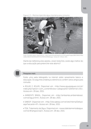 Introdução ao Saneamento
U1
15
Diante da indiferença dos adultos, visível nesta foto, existe algo melhor do
que a educação para preencher este abismo?
Fonte: Dourados Agora. Disponível em: <http://www.douradosagora.com.br/media/images/1883/34651/546a
2d68c218b327d2b4042a07d73c0783f32210f181d.jpg>. Acesso em: 28 dez. 2015.
Figura 1.3 – Menina ingerindo água imprópria para consumo
Existe uma vasta bibliografia na internet sobre saneamento básico e
educação. Os seguintes endereços eletrônicos contêm vários artigos para
consulta:
• ÁGUAS E ÁGUAS. Disponível em: <http://www.aguaseaguas.com.br/
index.php?option=com_content&view=category&id=52&Itemid=231>.
Acesso em: 28 dez. 2015.
• AMBIENTE BRASIL. Disponível em: <http://ambientes.ambientebrasil.
com.br/agua.html>. Acesso em: 28 dez. 2015.
• SABESP. Disponível em: <http://site.sabesp.com.br/site/interna/Default.
aspx?secaoId=47>. Acesso em: 28 dez. 2015.
• TDA. Tratamento de Água. Disponível em: <www.tdatratamentodeagua.
com.br/#!artigos/ctqO>. Acesso em: 28 dez. 2015.
Pesquise mais
 