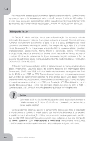 U4
168 Tratamento de águas residuárias
Para responder a esses questionamentos é preciso que você tenha conhecimento
sobre os processos de tratamento e saiba quais são as suas finalidades. Além disso, é
preciso estar atento aos aspectos legais sobre os padrões ambientais de lançamento
de efluentes, de acordo com as Resoluções CONAMA nº 430/2011 e nº 357/2005.
Como podemos observar, garantir o saneamento básico para toda a população
é imprescindível e constitui o maior desafio dos municípios brasileiros. É de extrema
importância que a administração pública tenha um sistema de esgotamento sanitário
que atenda 100% das residências, do comércio e das indústrias, e que seja composto
de redes coletoras com interceptores e emissários devidamente executados,
culminando em um sistema de tratamento adequado para as águas residuárias.
Não pode faltar
Na Seção 4.1 desta unidade, vimos que a deterioração dos recursos naturais,
sobretudo dos recursos hídricos, é um grave problema ambiental. Diversas atividades
humanas contaminam diariamente o solo, o ar e a água, destacando-se neste
cenário o lançamento de esgoto sanitário nos corpos de água, que é a principal
causa da propagação de doenças por veiculação hídrica, como amebíase, giardíase,
criptosporidíase, gastroenterite, febres tifoide e paratifoide, cólera, verminoses,
ancilostomíase, hepatite, entre outras. Diante disso, nesta seção iremos abordar as
principais técnicas de tratamento de águas residuárias (esgoto sanitário) a fim de
alcançar os padrões de saúde e de qualidade ambiental estabelecidos nas Resoluções
CONAMA 357/05 e 430/2011.
Antes de iniciarmos os estudos sobre o tratamento em si, vamos analisar alguns
dados importantes. Segundo dados do Sistema Nacional de Informações sobre
Saneamento (SNIS), em 2014, o índice médio de tratamento de esgotos no Brasil
foi de 40,8%, e em 2013, de 39%. Apesar de observamos um pequeno aumento em
2014, o índice de tratamento de esgotos no Brasil ainda é baixo. Estes dados refletem
diretamente nos recursos hídricos, sobretudo na qualidade da água, como divulgado
em um levantamento realizado em 2015 pela Fundação SOS Mata Atlântica, que ao
estudar 111 corpos d’água – entre rios, córregos e lagos, nos anos de 2014 e 2015 –,
constatou que 23,3% do total avaliado apresenta qualidade ruim ou péssima.
Você sabe qual é a qualidade da água do corpo d’água que abastece a
cidade em que você mora? Quais são as consequências destes dados
para a saúde pública?
Reflita
 