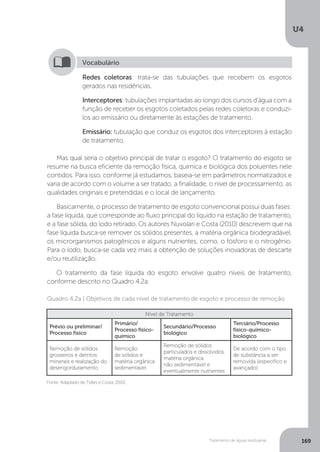 U4
169Tratamento de águas residuárias
Mas qual seria o objetivo principal de tratar o esgoto? O tratamento do esgoto se
resume na busca eficiente da remoção física, química e biológica dos poluentes nele
contidos. Para isso, conforme já estudamos, baseia-se em parâmetros normatizados e
varia de acordo com o volume a ser tratado, a finalidade, o nível de processamento, as
qualidades originais e pretendidas e o local de lançamento.
Basicamente, o processo de tratamento de esgoto convencional possui duas fases:
a fase líquida, que corresponde ao fluxo principal do líquido na estação de tratamento,
e a fase sólida, do lodo retirado. Os autores Nuvolari e Costa (2010) descrevem que na
fase líquida busca-se remover os sólidos presentes, a matéria orgânica biodegradável,
os microrganismos patogênicos e alguns nutrientes, como, o fósforo e o nitrogênio.
Para o lodo, busca-se cada vez mais a obtenção de soluções inovadoras de descarte
e/ou reutilização.
O tratamento da fase líquida do esgoto envolve quatro níveis de tratamento,
conforme descrito no Quadro 4.2a:
Redes coletoras: trata-se das tubulações que recebem os esgotos
gerados nas residências.
Interceptores: tubulações implantadas ao longo dos cursos d'água com a
função de receber os esgotos coletados pelas redes coletoras e conduzi-
los ao emissário ou diretamente às estações de tratamento.
Emissário: tubulação que conduz os esgotos dos interceptores à estação
de tratamento.
Vocabulário
Fonte: Adaptado de Telles e Costa, 2010.
Quadro 4.2a | Objetivos de cada nível de tratamento de esgoto e processo de remoção
Nível de Tratamento
Prévio ou preliminar/
Processo físico
Primário/
Processo físico-
químico
Secundário/Processo
biológico
Terciário/Processo
físico-químico-
biológico
Remoção de sólidos
grosseiros e detritos
minerais e realização do
desengorduramento
Remoção
de sólidos e
matéria orgânica
sedimentável
Remoção de sólidos
particulados e dissolvidos,
matéria orgânica
não sedimentável e
eventualmente nutrientes
De acordo com o tipo
de substância a ser
removida (específico e
avançado)
 