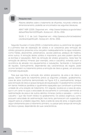U4
170 Tratamento de águas residuárias
Segundo Nuvolari e Costa (2010), o tratamento prévio ou preliminar do esgoto
é a primeira fase de separação de sólidos e se caracteriza pela remoção de
sólidos grosseiros presentes e/ou lançados inadequadamente na água residuária,
como fraldas, absorventes, preservativos, sacolas plásticas, pedaços de madeira,
entre outros. A remoção destes sólidos é importante, pois eles podem danificar
as bombas e tubulações. Além da remoção de sólidos grosseiros, nesta fase há
remoção de detritos minerais (por exemplo, areia e cascalho), evitando assim a
ocorrência de abrasão nos equipamentos e tubulações, facilitando o transporte
de líquidos. Eventualmente, dependendo das características do esgoto, pode
ocorrer também no tratamento prévio a remoção de óleos e graxas, um processo
chamado equalização.
Para que seja feita a remoção dos sólidos grosseiros, da areia e de óleos e
graxas, fazem parte do tratamento prévio as seguintes unidades: gradeamento,
caixa de areia (conforme demonstrado na Figura 4.2) e, eventualmente, tanque
para remoção de óleos e graxas (tanques de equalização). O gradeamento consiste
em barras metálicas paralelas e igualmente espaçadas que constituem a primeira
unidade de uma estação de tratamento. Em seguida, localiza-se a caixa de areia,
que é um canal no qual a velocidade de escoamento é controlada, permitindo a
sedimentação da areia e de outros detritos minerais inertes e pesados – como o
cascalho – que não foram retidos no gradeamento. Os sólidos orgânicos, como
possuem velocidade de sedimentação mais lenta, permanecem em suspensão e
seguem para as unidades seguintes. Após a saída da caixa de areia, o esgoto pode
seguir diretamente para o tratamento primário, ou passar pelo tanque de remoção
de óleos e graxas, dependendo de suas características.
Maiores detalhes sobre o tratamento de efluentes, incluindo critérios de
dimensionamento, poderão ser encontrados nas seguintes literaturas:
ABNT NBR 12209. Disponível em: <http://www.fortaleza.ce.gov.br/sites/
default/files/nbrn12209.pdf>. Acesso em: 26 fev. 2016.
SILVA, C. E. da. (s.d.). Disponível em: <http://jararaca.ufsm.br/websites/
ces/download/A2.pdf>. Acesso em: 26 fev. 2016.
Pesquise mais
 