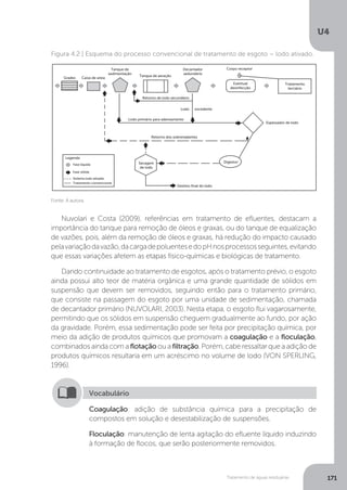 U4
171Tratamento de águas residuárias
Fonte: A autora.
Figura 4.2 | Esquema do processo convencional de tratamento de esgoto – lodo ativado.
Grades Caixa de areia
Tanque de aeração
Retorno de lodo secundário
Lodo primário para adensamento
Retorno dos sobrenadantes
Legenda
Fase líquida
Fase sólida
Sistema lodo ativado
Tratamento convencional
Lodo excedente
Tanque de
sedimentação
Decantador
sedundário
Eventual
desinfecção
Secagem
de lodo
Destino final do lodo
Tratamento
terciário
Corpo receptor
Espessador de lodo
Digestor
Nuvolari e Costa (2009), referências em tratamento de efluentes, destacam a
importância do tanque para remoção de óleos e graxas, ou do tanque de equalização
de vazões, pois, além da remoção de óleos e graxas, há redução do impacto causado
pelavariaçãodavazão,dacargadepoluentesedopHnosprocessosseguintes,evitando
que essas variações afetem as etapas físico-químicas e biológicas de tratamento.
Dando continuidade ao tratamento de esgotos, após o tratamento prévio, o esgoto
ainda possui alto teor de matéria orgânica e uma grande quantidade de sólidos em
suspensão que devem ser removidos, seguindo então para o tratamento primário,
que consiste na passagem do esgoto por uma unidade de sedimentação, chamada
de decantador primário (NUVOLARI, 2003). Nesta etapa, o esgoto flui vagarosamente,
permitindo que os sólidos em suspensão cheguem gradualmente ao fundo, por ação
da gravidade. Porém, essa sedimentação pode ser feita por precipitação química, por
meio da adição de produtos químicos que promovam a coagulação e a floculação,
combinados ainda com a flotação ou a filtração. Porém, cabe ressaltar que a adição de
produtos químicos resultaria em um acréscimo no volume de lodo (VON SPERLING,
1996).
Coagulação: adição de substância química para a precipitação de
compostos em solução e desestabilização de suspensões.
Floculação: manutenção de lenta agitação do efluente líquido induzindo
à formação de flocos, que serão posteriormente removidos.
Vocabulário
 