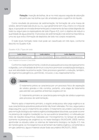 U4
172 Tratamento de águas residuárias
Como resultado do processo de sedimentação, há formação de uma massa de
sólidos, denominada lodo bruto ou cru, que geralmente tem mau cheiro e é cheia de
água, e que pode ser enviada diretamente para o tratamento da fase sólida (digestão do
lodo) ou seguir para os espessadores de lodo (Figura 4.2), com o objetivo de reduzir a
quantidade de água presente. O processo de sedimentação é de extrema importância,
uma vez que evita a formação de depósitos de lodo nos corpos receptores.
O lodo bruto formado neste nível pode ser classificado em três tipos, conforme
descrito no Quadro 4.2b:
Conformecitadoanteriormente,olodobrutopassapeloprocessodeespessamento
e digestão, com a finalidade de diminuir o volume e promover a estabilização biológica,
que será abordada na próxima seção. Estes processos garantem a redução, também,
de organismos patogênicos, permitindo, inclusive, o seu reaproveitamento.
Mesmo após o tratamento primário, o esgoto ainda possui alta carga orgânica e as
suas características poluidoras praticamente não foram alteradas. Por isso, segue para a
etapa seguinte, que é o tratamento secundário. O tratamento secundário caracteriza-se
pela remoção biológica da matéria orgânica biodegradável dissolvida, que pode ocorrer
na presença de oxigênio (oxidação) ou na sua ausência (anaeróbio), e é efetuada por
meio de reações bioquímicas realizadas por microrganismos no tanque de aeração
(somente na presença de oxigênio) ou no reator biológico (NUVOLARI, 2003). Iremos
aprofundar os estudos sobre os sistemas de tratamento biológico na Seção 4.3, mas
de maneira geral, os microrganismos se alimentam da matéria orgânica, convertendo-a
em gás carbônico, água e material celular (lodo secundário) (RICKLEFS, 2003).
Flotação: inserção de bolhas, de ar no meio aquoso seguida de adsorção
de partículas nas bolhas que são arrastadas para a superfície do líquido.
Fonte: Adaptado de Nuvolari e Costa (2009).
Quadro 4.2b | Tipos de lodo
Lodo fresco Lodo séptico Lodo digerido
Retirado após a sedimentação Em início de putrefação Após a digestão por microrganismos
Assimile
O tratamento prévio se caracteriza por um processo físico de separação
de sólidos grandes e não constitui, portanto, uma etapa de tratamento
para atender aos padrões ambientais exigidos em lei.
O tratamento primário se caracteriza pela remoção de sólidos suspensos
pelo processo de sedimentação.
 