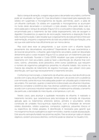 U4
173Tratamento de águas residuárias
Após o tanque de aeração, o esgoto segue para o decantador secundário, conforme
pode ser visualizado na Figura 4.2. Esse decantador é responsável pela separação dos
sólidos em suspensão e microrganismos do líquido, permitindo, assim, a saída de
um efluente clarificado. Os sólidos em suspensão e microrganismos se acumulam
no fundo deste decantador e constituem o lodo ativado. Uma parte deste lodo é
recirculada para o tanque de aeração (Figura 4.2) e a outra parte é descartada, ou seja,
encaminhada para o tratamento da fase sólida (espessamento, leito de secagem e
digestão). Estudaremos os aspectos de recirculação, tratamento e disposição final do
lodo na próxima seção. Cabe ressaltar que o espessamento do lodo primário é feito por
sedimentação, enquanto o espessamento do lodo secundário é feito por flotação, uma
vez que este sedimenta mais dificilmente por ser menos denso.
Mas você deve estar se perguntando: o que ocorre com o efluente líquido
proveniente dos decantadores secundários? Dependendo de suas características e
do local de lançamento, o efluente, após tratamento secundário, pode ser descartado
diretamente para o corpo receptor (Figura 4.2) ou passar por um tratamento para que
possa ser reutilizado. Nuvolari e Costa (2009) ressaltam que para complementar o
tratamento em nível secundário, pode-se fazer a desinfecção do efluente final com
cloro, ozônio, ultravioleta, ácido peracético, entre outras substâncias, que reduzem
o número de organismos patogênicos presentes no efluente tratado. Isto ocorre na
maioria das estações de tratamento de esgotos municipais, que utilizam cloro para
desinfecção, sem que haja necessariamente o tratamento terciário.
Conforme já mencionado, o tratamento de efluentes varia seu nível de eficiência de
acordo com o grau de purificação desejado. Sendo assim, de acordo com a substância
a ser removida, outras técnicas mais adequadas podem ser utilizadas após o tratamento
secundário. Por exemplo, quando o tratamento é direcionado aos efluentes industriais,
devemos considerar a existência das mais diversas substâncias a serem analisadas, de
acordo com o processo industrial implementado, a matéria-prima utilizada, o tamanho
das partículas, a densidade do meio líquido, a temperatura, o pH, etc.
Nestes casos, para alcançar a qualidade necessária do efluente, é realizado o
tratamento terciário, que caracteriza-se pela tecnologia de remoção de impurezas
aplicada após os tratamentos anteriores (prévio, primário e secundário), sendo
constituída de unidades físico-químicas específicas, com a finalidade de remover
sólidos dissolvidos, sólidos suspensos, compostos orgânicos, poluentes tóxicos e/
ou específicos de metais pesados. A desinfecção é necessária para garantir que
microrganismos fecais e patogênicos sejam removidos, visando à saúde da população.
Este assunto será aprofundado nas próximas seções. Para se alcançar cada um desses
objetivos, existem processos distintos, conforme pode-se observar no Quadro 4.2c.
 