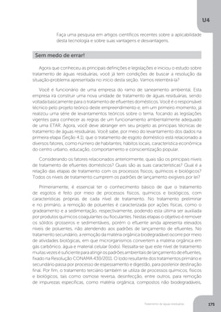 U4
175Tratamento de águas residuárias
Faça uma pesquisa em artigos científicos recentes sobre a aplicabilidade
desta tecnologia e sobre suas vantagens e desvantagens.
Agora que conheceu as principais definições e legislações e iniciou o estudo sobre
tratamento de águas residuárias, você já tem condições de buscar a resolução da
situação-problema apresentada no início desta seção. Vamos relembrá-la?
Você é funcionário de uma empresa do ramo de saneamento ambiental. Esta
empresa irá construir uma nova unidade de tratamento de águas residuárias, sendo
voltada basicamente para o tratamento de efluentes domésticos. Você é o responsável
técnico pelo projeto teórico deste empreendimento e, em um primeiro momento, já
realizou uma série de levantamentos teóricos sobre o tema, focando as legislações
vigentes para conhecer as regras de um funcionamento ambientalmente adequado
de uma ETAR. Agora, você deve abranger em seu projeto as principais técnicas de
tratamento de águas residuárias. Você sabe, por meio do levantamento dos dados na
primeira etapa (Seção 4.1), que o tratamento de esgoto doméstico está relacionado a
diversos fatores, como número de habitantes, hábitos locais, característica econômica
do centro urbano, educação, comportamento e conscientização popular.
Considerando os fatores relacionados anteriormente, quais são os principais níveis
de tratamento de efluentes domésticos? Quais são as suas características? Qual é a
relação das etapas de tratamento com os processos físicos, químicos e biológicos?
Todos os níveis de tratamento cumprem os padrões de lançamento exigíveis por lei?
Primeiramente, é essencial ter o conhecimento básico de que o tratamento
de esgotos é feito por meio de processos físicos, químicos e biológicos, com
características próprias de cada nível de tratamento. No tratamento preliminar
e no primário, a remoção de poluentes é caracterizada por ações físicas, como o
gradeamento e a sedimentação, respectivamente, podendo esta última ser auxiliada
por produtos químicos coagulantes ou floculantes. Nestas etapas o objetivo é remover
os sólidos grosseiros e sedimentáveis, porém o efluente ainda apresenta elevados
níveis de poluentes, não atendendo aos padrões de lançamento de efluentes. No
tratamento secundário, a remoção da matéria orgânica biodegradável ocorre por meio
de atividades biológicas, em que microrganismos convertem a matéria orgânica em
gás carbônico, água e material celular (lodo). Ressalta-se que este nível de tratamento
muitasvezesésuficienteparaatingirospadrõesambientaisdelançamentodeefluentes,
fixado na Resolução CONAMA 430/2011. O lodo resultante dos tratamentos primário e
secundário passa por processo de espessamento e digestão, para posterior destinação
final. Por fim, o tratamento terciário também se utiliza de processos químicos, físicos
e biológicos, tais como osmose reversa, desinfecção, entre outros, para remoção
de impurezas específicas, como matéria orgânica, compostos não biodegradáveis,
Sem medo de errar!
 