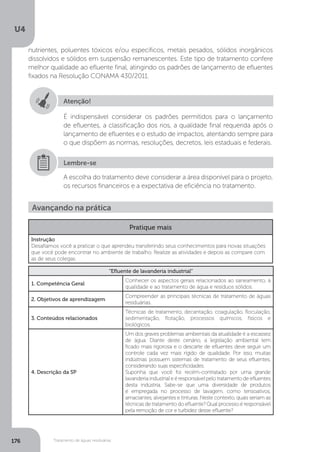 U4
176 Tratamento de águas residuárias
Atenção!
É indispensável considerar os padrões permitidos para o lançamento
de efluentes, a classificação dos rios, a qualidade final requerida após o
lançamento de efluentes e o estudo de impactos, atentando sempre para
o que dispõem as normas, resoluções, decretos, leis estaduais e federais.
A escolha do tratamento deve considerar a área disponível para o projeto,
os recursos financeiros e a expectativa de eficiência no tratamento.
Lembre-se
Avançando na prática
Pratique mais
Instrução
Desafiamos você a praticar o que aprendeu transferindo seus conhecimentos para novas situações
que você pode encontrar no ambiente de trabalho. Realize as atividades e depois as compare com
as de seus colegas.
“Efluente de lavanderia industrial”
1. Competência Geral
Conhecer os aspectos gerais relacionados ao saneamento, à
qualidade e ao tratamento de água e resíduos sólidos.
2. Objetivos de aprendizagem
Compreender as principais técnicas de tratamento de águas
residuárias.
3. Conteúdos relacionados
Técnicas de tratamento, decantação, coagulação, floculação,
sedimentação, flotação, processos químicos, físicos e
biológicos.
4. Descrição da SP
Um dos graves problemas ambientais da atualidade é a escassez
de água. Diante deste cenário, a legislação ambiental tem
ficado mais rigorosa e o descarte de efluentes deve seguir um
controle cada vez mais rígido de qualidade. Por isso, muitas
indústrias possuem sistemas de tratamento de seus efluentes,
considerando suas especificidades.
Suponha que você foi recém-contratado por uma grande
lavanderia industrial e é responsável pelo tratamento de efluentes
desta indústria. Sabe-se que uma diversidade de produtos
é empregada no processo de lavagem, como tensoativos,
amaciantes, alvejantes e tinturas. Neste contexto, quais seriam as
técnicas de tratamento do efluente? Qual processo é responsável
pela remoção de cor e turbidez desse efluente?
nutrientes, poluentes tóxicos e/ou específicos, metais pesados, sólidos inorgânicos
dissolvidos e sólidos em suspensão remanescentes. Este tipo de tratamento confere
melhor qualidade ao efluente final, atingindo os padrões de lançamento de efluentes
fixados na Resolução CONAMA 430/2011.
 